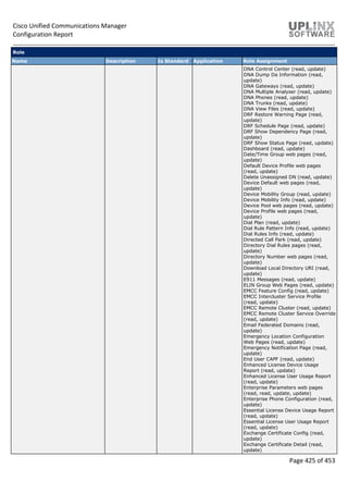 Cisco Unified Communications Manager
Configuration Report
Page 425 of 453
Role
Name Description Is Standard Application Role Assignment
DNA Control Center (read, update)
DNA Dump Da Information (read,
update)
DNA Gateways (read, update)
DNA Multiple Analyser (read, update)
DNA Phones (read, update)
DNA Trunks (read, update)
DNA View Files (read, update)
DRF Restore Warning Page (read,
update)
DRF Schedule Page (read, update)
DRF Show Dependency Page (read,
update)
DRF Show Status Page (read, update)
Dashboard (read, update)
Date/Time Group web pages (read,
update)
Default Device Profile web pages
(read, update)
Delete Unassigned DN (read, update)
Device Default web pages (read,
update)
Device Mobility Group (read, update)
Device Mobility Info (read, update)
Device Pool web pages (read, update)
Device Profile web pages (read,
update)
Dial Plan (read, update)
Dial Rule Pattern Info (read, update)
Dial Rules Info (read, update)
Directed Call Park (read, update)
Directory Dial Rules pages (read,
update)
Directory Number web pages (read,
update)
Download Local Directory URI (read,
update)
E911 Messages (read, update)
ELIN Group Web Pages (read, update)
EMCC Feature Config (read, update)
EMCC Intercluster Service Profile
(read, update)
EMCC Remote Cluster (read, update)
EMCC Remote Cluster Service Override
(read, update)
Email Federated Domains (read,
update)
Emergency Location Configuration
Web Pages (read, update)
Emergency Notification Page (read,
update)
End User CAPF (read, update)
Enhanced License Device Usage
Report (read, update)
Enhanced License User Usage Report
(read, update)
Enterprise Parameters web pages
(read, read, update, update)
Enterprise Phone Configuration (read,
update)
Essential License Device Usage Report
(read, update)
Essential License User Usage Report
(read, update)
Exchange Certificate Config (read,
update)
Exchange Certificate Detail (read,
update)
 