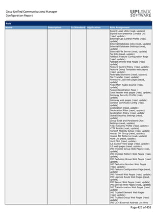 Cisco Unified Communications Manager
Configuration Report
Page 426 of 453
Role
Name Description Is Standard Application Role Assignment
Export Local URIs (read, update)
Export Non-presence Contact List
(read, update)
External Call Control Profile (read,
update)
External Database Jobs (read, update)
External Database Settings (read,
update)
External File Server (read, update)
Fac Info (read, update)
FallBack Feature Configuration Page
(read, update)
Fallback Profile Web Pages (read,
update)
Feature Control Policy (read, update)
Feature Group Template web pages
(read, update)
Federated Domains (read, update)
File Transfer (read, update)
Firmware Load web pages (read,
update)
Fixed MOH Audio Source (read,
update)
Fusion Registration Page (
Gate Keeper web pages (read, update)
Gateway Security Profile (read,
update)
Gateway web pages (read, update)
General Certificate Config (read,
update)
Geolocation (read, update)
Geolocation Filter (read, update)
Geolocation Policy (read, update)
Global Security Settings (read,
update)
Group Chat and Persistent Chat
Settings (read, update)
H323 Security Profile (read, update)
HTTP Profile (read, update)
Handoff Mobility Setup (read, update)
Hosted DN Group (read, update)
Hosted DN Patterns (read, update)
Hunt List (read, update)
Hunt Pilot (read, update)
ILS Cluster View page (read, update)
ILS web pages (read, update)
IME Enrolled Group Web Pages (read,
update)
IME Enrolled Pattern Web Pages (read,
update)
IME Exclusion Group Web Pages (read,
update)
IME Exclusion Number Web Pages
(read, update)
IME Feature Configuration Page (read,
update)
IME Firewall Web Pages (read, update)
IME Learned Route Web Pages (read,
update)
IME Server Web Pages (read, update)
IME Service Web Pages (read, update)
IME Transformation Web Pages (read,
update)
IME Trusted Element Web Pages
(read, update)
IME Trusted Group Web Pages (read,
update)
IME UCM External Address List Web
 