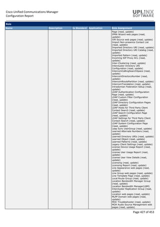 Cisco Unified Communications Manager
Configuration Report
Page 427 of 453
Role
Name Description Is Standard Application Role Assignment
Page (read, update)
IPMA Wizard web pages (read,
update)
IVR Source web pages (read, update)
Import Non-presence Contact List
(read, update)
Imported Directory URI (read, update)
Imported Directory URI Catalog (read,
update)
Imported Pattern (read, update)
Incoming SIP Proxy ACL (read,
update)
Inter-Clustering (read, update)
Intercluster Directory URI
Configuration (read, update)
IntercomCallingSearchSpace (read,
update)
IntercomDirectoryNumber (read,
update)
IntercomRoutePartition (read, update)
IntercomTranslation (read, update)
Intradomian Federation Setup (read,
update)
LDAP Authentication Configuration
Page (read, update)
LDAP Custom Filter Configuration
(read, update)
LDAP Directory Configuration Pages
(read, update)
LDAP Hosts for Third Party Client
Contact Search (read, update)
LDAP Search Configuration Page
(read, update)
LDAP Settings for Third Party Client
Contact Search (read, update)
LDAP System Configuration Page
(read, update)
Ldap Sync UserGroup (read, update)
Learned Alternate Numbers (read,
update)
Learned Directory URIs (read, update)
Learned Object (read, update)
Learned Patterns (read, update)
Legacy Client Settings (read, update)
License Device Usage Report (read,
update)
License User Usage Report (read,
update)
License User View Details (read,
update)
Licensing (read, update)
Licensing Report (read, update)
Line Appearance web pages (read,
update)
Line Group web pages (read, update)
Line Template Page (read, update)
Local Route Group (read, update)
Location Bandwidth Manager Group
(read, update)
Location Bandwidth Manager(LBM)
Intercluster Replication Group (read,
update)
Location web pages (read, update)
MLPP Domain web pages (read,
update)
MOC Troubleshooter (read, update)
MOH Audio Source Management web
pages (read, update)
 