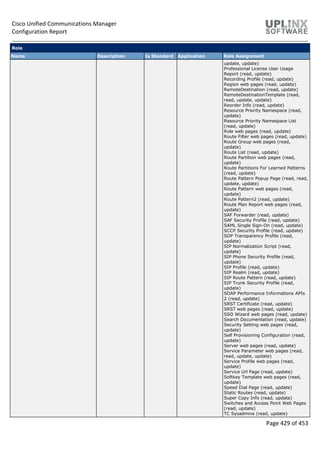 Cisco Unified Communications Manager
Configuration Report
Page 429 of 453
Role
Name Description Is Standard Application Role Assignment
update, update)
Professional License User Usage
Report (read, update)
Recording Profile (read, update)
Region web pages (read, update)
RemoteDestination (read, update)
RemoteDestinationTemplate (read,
read, update, update)
Reorder Info (read, update)
Resource Priority Namespace (read,
update)
Resource Priority Namespace List
(read, update)
Role web pages (read, update)
Route Filter web pages (read, update)
Route Group web pages (read,
update)
Route List (read, update)
Route Partition web pages (read,
update)
Route Partitions For Learned Patterns
(read, update)
Route Pattern Popup Page (read, read,
update, update)
Route Pattern web pages (read,
update)
Route Pattern2 (read, update)
Route Plan Report web pages (read,
update)
SAF Forwarder (read, update)
SAF Security Profile (read, update)
SAML Single Sign-On (read, update)
SCCP Security Profile (read, update)
SDP Transparency Profile (read,
update)
SIP Normalization Script (read,
update)
SIP Phone Security Profile (read,
update)
SIP Profile (read, update)
SIP Realm (read, update)
SIP Route Pattern (read, update)
SIP Trunk Security Profile (read,
update)
SOAP Performance Informations APIs
2 (read, update)
SRST Certificate (read, update)
SRST web pages (read, update)
SSO Wizard web pages (read, update)
Search Documentation (read, update)
Security Setting web pages (read,
update)
Self Provisioning Configuration (read,
update)
Server web pages (read, update)
Service Parameter web pages (read,
read, update, update)
Service Profile web pages (read,
update)
Service Url Page (read, update)
Softkey Template web pages (read,
update)
Speed Dial Page (read, update)
Static Routes (read, update)
Super Copy Info (read, update)
Switches and Access Point Web Pages
(read, update)
TC Sysadmins (read, update)
 