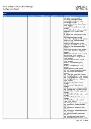 Cisco Unified Communications Manager
Configuration Report
Page 431 of 453
Role
Name Description Is Standard Application Role Assignment
Access List (read, update)
Add Unity User (read, update)
Advanced License Device Usage
Report (read, update)
Advanced License User Usage Report
(read, update)
Advanced Presence Settings (read,
update)
Advanced Role Setting (read, update)
Advertised Route Pattern (read,
update)
All License User Usage Report (read,
update)
Announcement (read, update)
Annunciator web pages (read, update)
Application Dial Rules web pages
(read, update)
Application Server (read, update)
Application User CAPF (read, update)
Application User Web Pages (read,
update)
Applications Listeners (read, update)
Audio Codec Preference List (read,
update)
BLF Directed Call Park (read, update)
BLF Speeddial (read, update)
Basic License Device Usage Report
(read, update)
Basic License User Usage Report
(read, update)
Blocked Learned Pattern (read,
update)
Blocked Learned Patterns (read,
update)
Blocked Patterns (read, update)
Bulk Add/Update Lines (read, update)
Bulk Add/Update Phones (read,
update)
Bulk CUPS User Page (read, update)
Bulk Config Tool Export (read, update)
Bulk Config Tool Import (read, update)
Bulk Config Tool Import Validation
(read, update)
Bulk Contact List Export (read,
update)
Bulk Contact List Update (read,
update)
Bulk Contacts Rename (read, update)
Bulk Delete Access List (read, update)
Bulk Delete Call Pickup Group (read,
update)
Bulk Delete Client Matter Codes (read,
update)
Bulk Delete Fallback Profile (read,
update)
Bulk Delete Forced Authorization
Codes (read, update)
Bulk Delete Gateways (read, update)
Bulk Delete IPMA Assistants (read,
update)
Bulk Delete IPMA Managers (read,
update)
Bulk Delete IPMA Managers/Assistants
(read, update)
Bulk Delete Mobility Profiles (read,
update)
Bulk Delete Phones (read, update)
Bulk Delete Remote Destination (read,
 