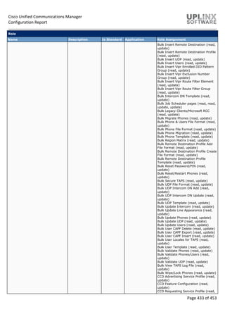 Cisco Unified Communications Manager
Configuration Report
Page 433 of 453
Role
Name Description Is Standard Application Role Assignment
Bulk Insert Remote Destination (read,
update)
Bulk Insert Remote Destination Profile
(read, update)
Bulk Insert UDP (read, update)
Bulk Insert Users (read, update)
Bulk Insert Vipr Enrolled DID Pattern
Group (read, update)
Bulk Insert Vipr Exclusion Number
Group (read, update)
Bulk Insert Vipr Route Filter Element
(read, update)
Bulk Insert Vipr Route Filter Group
(read, update)
Bulk Intercom DN Template (read,
update)
Bulk Job Scheduler pages (read, read,
update, update)
Bulk Legacy Clients/Microsoft RCC
(read, update)
Bulk Migrate Phones (read, update)
Bulk Phone & Users File Format (read,
update)
Bulk Phone File Format (read, update)
Bulk Phone Migration (read, update)
Bulk Phone Template (read, update)
Bulk Region Matrix (read, update)
Bulk Remote Destination Profile Add
File Format (read, update)
Bulk Remote Destination Profile Create
File Format (read, update)
Bulk Remote Destination Profile
Template (read, update)
Bulk Reset Password/PIN (read,
update)
Bulk Reset/Restart Phones (read,
update)
Bulk Secure TAPS (read, update)
Bulk UDP File Format (read, update)
Bulk UDP Intercom DN Add (read,
update)
Bulk UDP Intercom DN Update (read,
update)
Bulk UDP Template (read, update)
Bulk Update Intercom (read, update)
Bulk Update Line Appearance (read,
update)
Bulk Update Phones (read, update)
Bulk Update UDP (read, update)
Bulk Update Users (read, update)
Bulk User CAPF Delete (read, update)
Bulk User CAPF Export (read, update)
Bulk User CAPF Insert (read, update)
Bulk User Locales for TAPS (read,
update)
Bulk User Template (read, update)
Bulk Validate Phones (read, update)
Bulk Validate Phones/Users (read,
update)
Bulk Validate UDP (read, update)
Bulk View TAPS Log File (read,
update)
Bulk Wipe/Lock Phones (read, update)
CCD Advertising Service Profile (read,
update)
CCD Feature Configuration (read,
update)
CCD Requesting Service Profile (read,
 