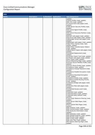 Cisco Unified Communications Manager
Configuration Report
Page 434 of 453
Role
Name Description Is Standard Application Role Assignment
update)
CCMCIP Profile (read, update)
CMC Info (read, update)
CTI Route Point web pages (read,
update)
CUMA Server Security Profile (read,
update)
Call Control Agent Profile (read,
update)
Call Control Discovery Partition (read,
update)
Call Park web pages (read, update)
Call Pickup web pages (read, update)
CallManager Group web pages (read,
update)
CallManager web pages (read, update)
Called Party Tracing (read, read,
update, update)
Called Party Transformation Pattern
(read, update)
Calling Search Space web pages (read,
update)
Centralized Deployment (read,
update)
Certificate Import Tool (read, update)
Certificate web pages (read, update)
Client Types (read, update)
Cloud Onboarding Page (read, update)
Common Device Mobility Profile (read,
update)
Common Phone Profile (read, update)
Compliance (read, update)
Compliance Change Password (read,
update)
Compliance Disable Encryption (read,
update)
Compliance Download Encryption
(read, update)
Compliance Profile (read, update)
Compliance Profile Routing Priority
(read, update)
Conference Bridge web pages (read,
update)
Conference Now web pages (read,
update)
Confidential Access Level (read,
update)
Credential (read, update)
Credential Policy (read, update)
Credential Policy Default (read,
update)
Cross-Origin Resource Sharing (read,
update)
DHCP Server Web Pages (read,
update)
DHCP Subnet Web Pages (read,
update)
DNA Analyser (read, update)
DNA Control Center (read, update)
DNA Dump Da Information (read,
update)
DNA Gateways (read, update)
DNA Multiple Analyser (read, update)
DNA Phones (read, update)
DNA Trunks (read, update)
DNA View Files (read, update)
DRF Restore Warning Page (read,
update)
 