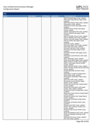 Cisco Unified Communications Manager
Configuration Report
Page 435 of 453
Role
Name Description Is Standard Application Role Assignment
DRF Schedule Page (read, update)
DRF Show Dependency Page (read,
update)
DRF Show Status Page (read, update)
Dashboard (read, update)
Date/Time Group web pages (read,
update)
Default Device Profile web pages
(read, update)
Delete Unassigned DN (read, update)
Device Default web pages (read,
update)
Device Mobility Group (read, update)
Device Mobility Info (read, update)
Device Pool web pages (read, update)
Device Profile web pages (read,
update)
Dial Plan (read, update)
Dial Rule Pattern Info (read, update)
Dial Rules Info (read, update)
Directed Call Park (read, update)
Directory Dial Rules pages (read,
update)
Directory Number web pages (read,
update)
Download Local Directory URI (read,
update)
E911 Messages (read, update)
ELIN Group Web Pages (read, update)
EMCC Feature Config (read, update)
EMCC Intercluster Service Profile
(read, update)
EMCC Remote Cluster (read, update)
EMCC Remote Cluster Service Override
(read, update)
Email Federated Domains (read,
update)
Emergency Location Configuration
Web Pages (read, update)
Emergency Notification Page (read,
update)
End User CAPF (read, update)
Enhanced License Device Usage
Report (read, update)
Enhanced License User Usage Report
(read, update)
Enterprise Parameters web pages
(read, read, update, update)
Enterprise Phone Configuration (read,
update)
Essential License Device Usage Report
(read, update)
Essential License User Usage Report
(read, update)
Exchange Certificate Config (read,
update)
Exchange Certificate Detail (read,
update)
Export Local URIs (read, update)
Export Non-presence Contact List
(read, update)
External Call Control Profile (read,
update)
External Database Jobs (read, update)
External Database Settings (read,
update)
External File Server (read, update)
Fac Info (read, update)
 