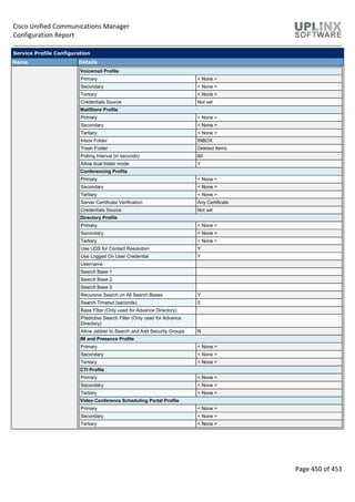 Cisco Unified Communications Manager
Configuration Report
Page 450 of 453
Service Profile Configuration
Name Details
Voicemail Profile
Primary < None >
Secondary < None >
Tertiary < None >
Credentials Source Not set
MailStore Profile
Primary < None >
Secondary < None >
Tertiary < None >
Inbox Folder INBOX
Trash Folder Deleted Items
Polling Interval (in seconds) 60
Allow dual folder mode Y
Conferencing Profile
Primary < None >
Secondary < None >
Tertiary < None >
Server Certificate Verification Any Certificate
Credentials Source Not set
Directory Profile
Primary < None >
Secondary < None >
Tertiary < None >
Use UDS for Contact Resolution Y
Use Logged On User Credential Y
Username
Search Base 1
Search Base 2
Search Base 3
Recursive Search on All Search Bases Y
Search Timeout (seconds) 5
Base Filter (Only used for Advance Directory)
Predictive Search Filter (Only used for Advance
Directory)
Allow Jabber to Search and Add Security Groups N
IM and Presence Profile
Primary < None >
Secondary < None >
Tertiary < None >
CTI Profile
Primary < None >
Secondary < None >
Tertiary < None >
Video Conference Scheduling Portal Profile
Primary < None >
Secondary < None >
Tertiary < None >
 