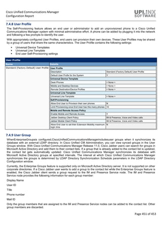 Cisco Unified Communications Manager
Configuration Report
Page 451 of 453
7.4.8 User Profile
The Self-Provisioning feature allows an end user or administrator to add an unprovisioned phone to a Cisco Unified
Communications Manager system with minimal administrative effort. A phone can be added by plugging it into the network
and following a few prompts to identify the user.
With appropriately configured User Profiles, end users can provision their own devices. These User Profiles may be shared
by a group of users that share the same characteristics. The User Profile contains the following settings:
 Universal Device Templates
 Universal Line Template
 End user Self-Provisioning settings
User Profile
Name Details
Standard (Factory Default) User Profile User Profile
Description Standard (Factory Default) User Profile
Default User Profle for the System Y
Universal Device Template
Desk Phones < None >
Mobile and Desktop Devices < None >
Remote Destination/Device Profiles < None >
Universal Line Template
Universal Line Template < None >
Self-Provisioning
Allow End User to Provision their own phones N
Limit Provisioning once End User has this many phones 10
Mobile and Remote Access Policy
Enable Mobile and Remote Access Y
Jabber Desktop Client Policy IM & Presence, Voice and Video calls
Jabber Mobile Client Policy IM & Presence, Voice and Video calls
Allow End User to set their Extension Mobility maximum
login time
N
7.4.9 User Group
WhenEnterpriseGroupsis configured,CiscoUnifiedCommunicationsManagerincludesuser groups when it synchronizes its
database with an external LDAP directory. In Cisco Unified CM Administration, you can view synced groups in the User
Groups window. With Cisco Unified Communications Manager Release 11.0, Cisco Jabber users can search for groups in
Microsoft Active Directory and add them to their contact lists. If a group that is already added to the contact list is updated,
the contact list gets automatically updated. Cisco Unified Communications Manager synchronizes its database with
Microsoft Active Directory groups at specified intervals. The interval at which Cisco Unified Communications Manager
synchronizes the groups is determined by LDAP Directory Synchronization Schedule parameters in the LDAP Directory
Configuration window.
Currently, the Enterprise Groups feature is supported only on Microsoft Active Directory server. It is not supported on other
corporate directories. If a Cisco Jabber user wants to add a group to the contact list while the Enterprise Groups feature is
enabled, the Cisco Jabber client sends a group request to the IM and Presence Service node. The IM and Presence
Service node provides the following information for each group member:
Display Name
User ID
Title
Phone number
Mail ID
Only the group members that are assigned to the IM and Presence Service nodes can be added to the contact list. Other
group members are discarded.
 