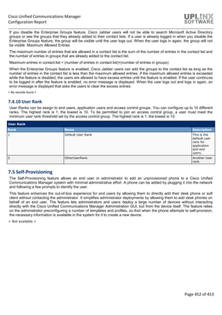 Cisco Unified Communications Manager
Configuration Report
Page 452 of 453
If you disable the Enterprise Groups feature, Cisco Jabber users will not be able to search Microsoft Active Directory
groups or see the groups that they already added to their contact lists. If a user is already logged in when you disable the
Enterprise Groups feature, the group will be visible until the user logs out. When the user logs in again, the group will not
be visible. Maximum Allowed Entries
The maximum number of entries that are allowed in a contact list is the sum of the number of entries in the contact list and
the number of entries in groups that are already added to the contact list.
Maximum entries in contact list = (number of entries in contact list)+(number of entries in groups)
When the Enterprise Groups feature is enabled, Cisco Jabber users can add the groups to the contact list as long as the
number of entries in the contact list is less than the maximum allowed entries. If the maximum allowed entries is exceeded
while the feature is disabled, the users are allowed to have excess entries until the feature is enabled. If the user continues
to be logged in after the feature is enabled, no error message is displayed. When the user logs out and logs in again, an
error message is displayed that asks the users to clear the excess entries.
< No records found >
7.4.10 User Rank
User Ranks can be assign to end users, application users and access control groups. You can configure up to 10 different
ranks. The highest rank is 1, the lowest is 10. To be permitted to join an access control group, a user must meet the
minimum user rank threshold set by the access control group. The highest rank is 1, the lowest is 10.
User Rank
Rank Name Description
1 Default User Rank This is the
default user
rank for
application
and end
users.
2 OtherUserRank Another User
rank
7.5 Self-Provisioning
The Self-Provisioning feature allows an end user or administrator to add an unprovisioned phone to a Cisco Unified
Communications Manager system with minimal administrative effort. A phone can be added by plugging it into the network
and following a few prompts to identify the user.
This feature enhances the out-of-box experience for end users by allowing them to directly add their desk phone or soft
client without contacting the administrator. It simplifies administrator deployments by allowing them to add desk phones on
behalf of an end user. The feature lets administrators and users deploy a large number of devices without interacting
directly with the Cisco Unified Communications Manager Administration GUI, but from the device itself. The feature relies
on the administrator preconfiguring a number of templates and profiles, so that when the phone attempts to self-provision,
the necessary information is available in the system for it to create a new device.
< Not available >
 