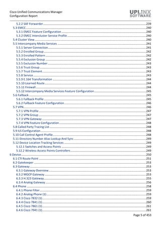 Cisco Unified Communications Manager
Configuration Report
Page 5 of 453
5.2.2 SAF Forwarder...............................................................................................................................239
5.3 EMCC....................................................................................................................................................240
5.3.1 EMCC Feature Configuration ........................................................................................................240
5.3.2 EMCC Intercluster Service Profile.................................................................................................240
5.4 Cluster View .........................................................................................................................................240
5.5 Intercompany Media Services .............................................................................................................241
5.5.1 Server Connection.........................................................................................................................241
5.5.2 Enrolled Group..............................................................................................................................242
5.5.3 Enrolled Pattern............................................................................................................................242
5.5.4 Exclusion Group ............................................................................................................................242
5.5.5 Exclusion Number .........................................................................................................................243
5.5.6 Trust Group...................................................................................................................................243
5.5.7 Trust Element................................................................................................................................243
5.5.8 Service...........................................................................................................................................243
5.5.9 E.164 Transformation ...................................................................................................................244
5.5.10 Learned Route.............................................................................................................................244
5.5.11 Firewall........................................................................................................................................244
5.5.12 Intercompany Media Services Feature Configuration................................................................245
5.6 Fallback ................................................................................................................................................245
5.6.1 Fallback Profile..............................................................................................................................245
5.6.2 Fallback Feature Configuration.....................................................................................................246
5.7 VPN.......................................................................................................................................................246
5.7.1 VPN Profile....................................................................................................................................247
5.7.2 VPN Group ....................................................................................................................................247
5.7.3 VPN Gateway ................................................................................................................................247
5.7.4 VPN Feature Configuration...........................................................................................................248
5.8 Called Party Tracing List.......................................................................................................................248
5.9 ILS Configuration..................................................................................................................................248
5.10 Call Control Agent Profile...................................................................................................................248
5.11 Directory Number Alias Lookup And Sync.........................................................................................249
5.12 Device Location Tracking Services .....................................................................................................249
5.12.1 Switches and Access Points ........................................................................................................249
5.12.2 Wireless Access Points Controllers.............................................................................................249
6 Device..........................................................................................................................................................250
6.1 CTI Route Point ....................................................................................................................................251
6.2 Gatekeeper ..........................................................................................................................................253
6.3 Gateway ...............................................................................................................................................253
6.3.1 Gateway Overview........................................................................................................................253
6.3.2 MGCP Gateway.............................................................................................................................253
6.3.3 H.323 Gateway..............................................................................................................................255
6.3.4 Analog Gateway............................................................................................................................256
6.4 Phone ...................................................................................................................................................258
6.4.1 Phone Filter...................................................................................................................................259
6.4.2 Analog Phone (1)...........................................................................................................................259
6.4.3 Cisco 7832 (1)................................................................................................................................259
6.4.4 Cisco 7841 (1)................................................................................................................................260
6.4.5 Cisco 7861 (1)................................................................................................................................261
6.4.6 Cisco 7941 (1)................................................................................................................................261
 