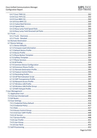 Cisco Unified Communications Manager
Configuration Report
Page 6 of 453
6.4.7 Cisco 7945 (1)................................................................................................................................262
6.4.8 Cisco 7975 (1)................................................................................................................................262
6.4.9 Cisco 8841 (1)................................................................................................................................263
6.4.10 Cisco 8941 (1)..............................................................................................................................264
6.4.11 Subscribed Services.....................................................................................................................264
6.4.12 Speed Dials..................................................................................................................................265
6.4.13 Busy Lamp Field Speed Dials.......................................................................................................266
6.4.14 Busy Lamp Field Directed Call Parks ...........................................................................................267
6.5 Trunk ....................................................................................................................................................269
6.5.1 Trunk - Overview...........................................................................................................................269
6.5.2 Trunk - Detailed ............................................................................................................................269
6.6 Remote Destination.............................................................................................................................285
6.7 Device Settings.....................................................................................................................................285
6.7.1 Device Defaults .............................................................................................................................286
6.7.2 Firmware Load Information..........................................................................................................291
6.7.3 Default Device Profile ...................................................................................................................295
6.7.4 Device Profile................................................................................................................................299
6.7.5 Phone Button Template................................................................................................................304
6.7.6 Softkey Template..........................................................................................................................357
6.7.7 Phone Services..............................................................................................................................368
6.7.8 SIP Profile......................................................................................................................................371
6.7.9 Common Device Configuration.....................................................................................................384
6.7.10 Common Phone Profile...............................................................................................................384
6.7.11 Remote Destination Profile.........................................................................................................393
6.7.12 Feature Control Policy ................................................................................................................395
6.7.13 Recording Profile.........................................................................................................................395
6.7.14 SIP Normalization Script .............................................................................................................395
6.7.15 SDP Transparency Profile............................................................................................................397
6.7.16 Network Access Profile ...............................................................................................................397
6.7.17 Wireless LAN Profile....................................................................................................................398
6.7.18 Wireless LAN Profile Group ........................................................................................................398
6.7.19 Wifi Hotspot Profile ....................................................................................................................398
7 User Management ......................................................................................................................................399
7.1 Application User...................................................................................................................................399
7.2 End User (Condensed) .........................................................................................................................406
7.3 SIP Realm..............................................................................................................................................416
7.4 User Settings ........................................................................................................................................416
7.4.1 Credential Policy Default ..............................................................................................................416
7.4.2 Credential Policy ...........................................................................................................................417
7.4.3 Role ...............................................................................................................................................417
7.4.4 Access Control Group....................................................................................................................446
7.4.5 End User CAPF Profile ...................................................................................................................448
7.4.6 UC Service .....................................................................................................................................448
7.4.7 Service Profile ...............................................................................................................................448
7.4.8 User Profile ...................................................................................................................................451
7.4.9 User Group....................................................................................................................................451
7.4.10 User Rank....................................................................................................................................452
7.5 Self-Provisioning ..................................................................................................................................452
 