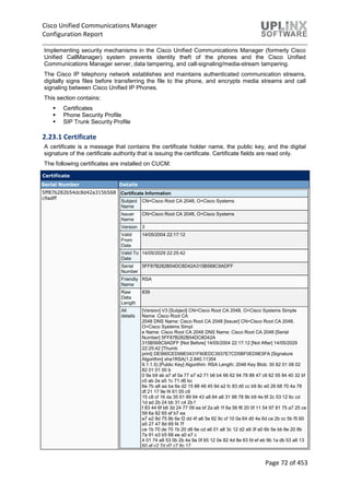 Cisco Unified Communications Manager
Configuration Report
Page 72 of 453
Implementing security mechanisms in the Cisco Unified Communications Manager (formerly Cisco
Unified CallManager) system prevents identity theft of the phones and the Cisco Unified
Communications Manager server, data tampering, and call-signaling/media-stream tampering.
The Cisco IP telephony network establishes and maintains authenticated communication streams,
digitally signs files before transferring the file to the phone, and encrypts media streams and call
signaling between Cisco Unified IP Phones.
This section contains:
 Certificates
 Phone Security Profile
 SIP Trunk Security Profile
2.23.1 Certificate
A certificate is a message that contains the certificate holder name, the public key, and the digital
signature of the certificate authority that is issuing the certificate. Certificate fields are read only.
The following certificates are installed on CUCM:
Certificate
Serial Number Details
5ff87b282b54dc8d42a315b568
c9adff
Certificate Information
Subject
Name
CN=Cisco Root CA 2048, O=Cisco Systems
Issuer
Name
CN=Cisco Root CA 2048, O=Cisco Systems
Version 3
Valid
From
Date
14/05/2004 22:17:12
Valid To
Date
14/05/2029 22:25:42
Serial
Number
5FF87B282B54DC8D42A315B568C9ADFF
Friendly
Name
RSA
Raw
Data
Length
839
All
details
[Version] V3 [Subject] CN=Cisco Root CA 2048, O=Cisco Systems Simple
Name: Cisco Root CA
2048 DNS Name: Cisco Root CA 2048 [Issuer] CN=Cisco Root CA 2048,
O=Cisco Systems Simpl
e Name: Cisco Root CA 2048 DNS Name: Cisco Root CA 2048 [Serial
Number] 5FF87B282B54DC8D42A
315B568C9ADFF [Not Before] 14/05/2004 22:17:12 [Not After] 14/05/2029
22:25:42 [Thumb
print] DE990CED99E0431F60EDC3937E7CD5BF0ED9E5FA [Signature
Algorithm] sha1RSA(1.2.840.11354
9.1.1.5) [Public Key] Algorithm: RSA Length: 2048 Key Blob: 30 82 01 08 02
82 01 01 00 b
0 9a b9 ab a7 af 0a 77 a7 e2 71 b6 b4 66 62 94 78 88 47 c6 62 55 84 40 32 bf
c0 ab 2e a5 1c 71 d6 bc
6e 7b a8 aa ba 6e d2 15 88 48 45 9d a2 fc 83 d0 cc b9 8c e0 26 68 70 4a 78
df 21 17 9e f4 61 05 c9
15 c8 cf 16 da 35 61 89 94 43 a8 84 a8 31 98 78 9b b9 4e 6f 2c 53 12 6c cd
1d ad 2b 24 bb 31 c4 2b f
f 83 44 6f b6 3d 24 77 09 ea bf 2a a8 1f 6a 56 f6 20 0f 11 54 97 81 75 a7 25 ce
59 6a 82 65 ef b7 ea
e7 e2 8d 75 8b 6e f2 dd 4f a6 5e 62 9c cf 10 0a 64 d0 4e 6d ce 2b cc 5b f5 60
a5 27 47 8d 69 f4 7f
ce 1b 70 de 70 1b 20 d6 6e cd a6 01 a8 3c 12 d2 a9 3f a0 6b 5e bb 8e 20 8b
7a 91 e3 b5 68 ee a0 e7 c
4 01 74 a8 53 0b 2b 4a 9a 0f 65 12 0e 82 4d 8e 63 fd ef eb 9b 1a db 53 a6 13
60 af c2 7d d7 c7 6c 17
 