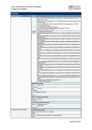 Cisco Unified Communications Manager
Configuration Report
Page 73 of 453
Certificate
Serial Number Details
25 d4 73 fb 47 64 50 81 80 94 4c e1 bf ae 4b 1c df 92 ed 2e 05 df 02 01 03
Parameters: 05 00
[Extensions] * Key Usage(2.5.29.15): Digital Signature, Certificate Signing, Off-
line CRL Signin
g, CRL Signing (86) * Basic Constraints(2.5.29.19): Subject Type=CA Path
Length Constraint=No
ne * Subject Key Identifier(2.5.29.14):
27f3c8151e6e9a020916ad2ba089605fda7b2faa * CA Versi
on(1.3.6.1.4.1.311.21.1): V0.0
Certifica
te Text
-----BEGIN CERTIFICATE-----
MIIDQzCCAiugAwIBAgIQX/h7KCtU3I1CoxW1aMmt/zANBgkqhkiG9w0BAQUF
ADA1
MRYwFAYDVQQKEw1DaXNjbyBTeXN0ZW1zMRswGQYDVQQDExJDaXNjb
yBSb290IENB
IDIwNDgwHhcNMDQwNTE0MjAxNzEyWhcNMjkwNTE0MjAyNTQyWjA1MRY
wFAYDVQQK
Ew1DaXNjbyBTeXN0ZW1zMRswGQYDVQQDExJDaXNjbyBSb290IENBIDIw
NDgwggEg
MA0GCSqGSIb3DQEBAQUAA4IBDQAwggEIAoIBAQCwmrmrp68Kd6ficba0Z
mKUeIhH
xmJVhEAyv8CrLqUccda8bnuoqrpu0hWISEWdovyD0My5jOAmaHBKeN8hF57
0YQXJ
FcjPFto1YYmUQ6iEqDGYeJu5Tm8sUxJszR2tKyS7McQr/4NEb7Y9JHcJ6r8qq
B9q
VvYgDxFUl4F1pyXOWWqCZe+36ufijXWLbvLdT6ZeYpzPEApk0E5tzivMW/Vg
pSdH
jWn0f84bcN5wGyDWbs2mAag8EtKpP6BrXruOIIt6keO1aO6g58QBdKhTCytK
mg9l
Eg6CTY5j/e/rmxrbU6YTYK/CfdfHbBcl1HP7R2RQgYCUTOG/rksc35LtLgXfAg
ED
o1EwTzALBgNVHQ8EBAMCAYYwDwYDVR0TAQH/BAUwAwEB/zAdBgNVH
Q4EFgQUJ/PI
FR5umgIJFq0roIlgX9p7L6owEAYJKwYBBAGCNxUBBAMCAQAwDQYJKoZIh
vcNAQEF
BQADggEBAJ2dhISjQal8dwy3U8pORFBi71R803UXHOjgxkhLtv5MOhmBVrB
W7hmW
Yqpao2TB9k5UM8Z3/sUcuuVdJcr18JOagxEu5sv4dEX+5wW4q+ffy0vhN4Tau
YuX
cB7w4ovXsNgOnbFp1iqRe6lJT37mjpXYgyc81WhJDtSd9i7rp77rMKSsH0T8la
sz
Bvt9YAretIpjsJyp8qS5UwGH0GikJ3+r/+n6yUA4iGe0OcaEb1fJU9u6ju7AQ7L4
CYNu/2bPPu8Xs1gYJQk0XuPL1hS27PKSb3TkL4Eq1ZKR4OCXPDJoBYVL0f
dX4lId
kxpUnwVwwEpxYB5DC2Ae/qPOgRnhCzU=
-----END CERTIFICATE-----
Related Information
IPv4
Address
10.5.1.120
IPv6
Address
< None >
Duration
in
Cache
System Default
Roles Currently Associated
Selecte
d Roles
< None >
Services Currently Associated
Selecte
d
Services
CallManager-trust
CAPF-trust
61096e7d00000000000c Certificate Information
Subject
Name
CN=ACT2 SUDI CA, O=Cisco
Issuer
Name
CN=Cisco Root CA 2048, O=Cisco Systems
 