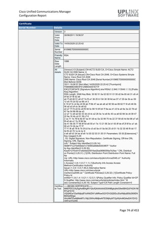 Cisco Unified Communications Manager
Configuration Report
Page 74 of 453
Certificate
Serial Number Details
Version 3
Valid
From
Date
30/06/2011 19:56:57
Valid To
Date
14/05/2029 22:25:42
Serial
Number
61096E7D00000000000C
Friendly
Name
RSA
Raw
Data
Length
1088
All
details
[Version] V3 [Subject] CN=ACT2 SUDI CA, O=Cisco Simple Name: ACT2
SUDI CA DNS Name: A
CT2 SUDI CA [Issuer] CN=Cisco Root CA 2048, O=Cisco Systems Simple
Name: Cisco Root CA 2048
DNS Name: Cisco Root CA 2048 [Serial Number] 61096E7D00000000000C
[Not Before] 30/06
/2011 19:56:57 [Not After] 14/05/2029 22:25:42 [Thumbprint]
F6969BBD48E5F6125B934D01E71F
E9C27C6F547E [Signature Algorithm] sha1RSA(1.2.840.113549.1.1.5) [Public
Key] Algorithm:
RSA Length: 2048 Key Blob: 30 82 01 0a 02 82 01 01 00 d2 6e 65 dd 31 c8 c4
0f 6d 37 f8 52 e6
a4 7f e9 46 51 a5 d7 7e f5 a1 36 25 b1 64 36 38 6d ea 07 c7 29 de 3b ec 09
12 e5 70 2d 52 ce 68 c4 3
6 15 b7 fc c4 6e c9 59 ab 7f 8b 47 aa ab a8 a2 90 56 ee 89 62 f1 f4 e5 46 0b
06 a0 a3 df cb 3b e8 d2
e4 e7 7f 74 e5 6c e9 f6 94 5c 99 10 8f b9 7f 9a ea d1 c5 fe a4 6e 3a 22 78 e2
67 5e 0d 86 68 de a3
c2 a7 1c e9 ad 62 43 3d c9 4c e2 26 0a 1e e9 8c 40 ca a6 82 68 3e c6 08 47
22 8a 16 4b cd 01 39 c7 6
2 ca 71 1b 78 fe 6b 67 ba 91 b9 ec 0a 32 99 75 4e 22 37 59 d0 4d 8d 98 e7 a5
f8 e0 eb a1 7e 3f 84 9a
0e 41 9b 05 77 46 8f 5d e8 55 e1 7e 13 21 56 2e b1 63 8f de df 2f 6f bc a1 ab
95 e3 74 2b be 77 f7
77 f1 9f a9 78 fb 7b 0f b3 fe c5 e5 5e d1 0e 8d 25 c9 51 1b 32 30 48 f9 dd 17
5d f6 d2 70 1e 4c bc 9
d e6 a9 b3 34 be af e9 1d 55 02 03 01 00 01 Parameters: 05 00 [Extensions] *
Key Usage(2.5.29
.15): Digital Signature, Non-Repudiation, Certificate Signing, Off-line CRL
Signing, CRL Signing
(c6) * Subject Key Identifier(2.5.29.14):
48d8f1f1c270d55bbb7c730993afb8b83003f87f * Author
ity Key Identifier(2.5.29.35):
KeyID=27f3c8151e6e9a020916ad2ba089605fda7b2faa * CRL Distributi
on Points(2.5.29.31): [1]CRL Distribution Point Distribution Point Name: Full
Na
me: URL=http://www.cisco.com/security/pki/crl/crca2048.crl * Authority
Informatio
n Access(1.3.6.1.5.5.7.1.1): [1]Authority Info Access Access
Method=Certification Authority
Issuer (1.3.6.1.5.5.7.48.2) Alternative Name:
URL=http://www.cisco.com/security/pk
i/certs/crca2048.cer * Certificate Policies(2.5.29.32): [1]Certificate Policy:
Policy Id
entifier=1.3.6.1.4.1.9.21.1.12.0 [1,1]Policy Qualifier Info: Policy Qualifier Id=CP
S Qualifier: http://www.cisco.com/security/pki/policies/index.html * B
asic Constraints(2.5.29.19): Subject Type=CA Path Length Constraint=0
Certifica
te Text
-----BEGIN CERTIFICATE-----
MIIEPDCCAySgAwIBAgIKYQlufQAAAAAADDANBgkqhkiG9w0BAQUFADA1M
RYwFAYD
VQQKEw1DaXNjbyBTeXN0ZW1zMRswGQYDVQQDExJDaXNjbyBSb290IEN
BIDIwNDgw
HhcNMTEwNjMwMTc1NjU3WhcNMjkwNTE0MjAyNTQyWjAnMQ4wDAYDVQ
QKEwVDaXNj
 