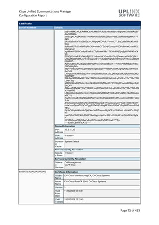 Cisco Unified Communications Manager
Configuration Report
Page 75 of 453
Certificate
Serial Number Details
bzEVMBMGA1UEAxMMQUNUMiBTVURJIENBMIIBIjANBgkqhkiG9w0BAQEF
AAOCAQ8A
MIIBCgKCAQEA0m5l3THIxA9tN/hS5qR/6UZRpdd+9aE2JbFkNjht6gfHKd477
AkS
5XAtUs5oxDYVt/zEbslZq3+LR6qrqKKQVu6JYvH05UYLBqCj38s76NLk53905
Wzp
9pRcmRCPuX+a6tHF/qRuOiJ44mdeDYZo3qPCpxzprWJDPclM4iYKHumMQ
Mqmgmg+
xghHIooWS80BOcdiynEbeP5rZ7qRuewKMpl1TiI3WdBNjZjnpfjg66F+P4SaDk
Gb
BXdGj13oVeF+EyFWLrFjj97fL2+8oauV43Qrvnf3d/GfqXj7ew+z/sXlXtEOjSXJ
URsyMEj53Rdd9tJwHky8neapszS+r+kdVQIDAQABo4IBWjCCAVYwCwYDVR
0PBAQD
AgHGMB0GA1UdDgQWBBRI2PHxwnDVW7t8cwmTr7i4MAP4fzAfBgNVHSM
EGDAWgBQn
88gVHm6aAgkWrSugiWBf2nsvqjBDBgNVHR8EPDA6MDigNqA0hjJodHRwOi
8vd3d3
LmNpc2NvLmNvbS9zZWN1cml0eS9wa2kvY3JsL2NyY2EyMDQ4LmNybDBQ
BggrBgEF
BQcBAQREMEIwQAYIKwYBBQUHMAKGNGh0dHA6Ly93d3cuY2lzY28uY29t
L3NlY3Vy
aXR5L3BraS9jZXJ0cy9jcmNhMjA0OC5jZXIwXAYDVR0gBFUwUzBRBgorBgE
EAQkV
AQwAMEMwQQYIKwYBBQUHAgEWNWh0dHA6Ly93d3cuY2lzY28uY29tL3Nl
Y3VyaXR5
L3BraS9wb2xpY2llcy9pbmRleC5odG1sMBIGA1UdEwEB/wQIMAYBAf8CAQA
wDQYJ
KoZIhvcNAQEFBQADggEBAGh1qclr9tx4hzWgDERm371yeuEmqcIfi9b9+GbM
SJbi
ZHc/CcCl0lJu0a9zTXA9w47H9/t6leduGxb4WeLxcwCiUgvFtCa51Iklt8nNbcKY
/4dw1ex+7amATUQO4QggIE67wVIPu6bgAE3Ja/nRS3xKYSnj8H5TehimBSv6
TECi
i5jUhOWryAK4dVo8hCjkjEkzu3ufBTJapnv89g9OE+H3VKM4L+/KdkUO+52djF
Kn
hyl47d7cZR4DY4LIuFM2P1As8YyjzoNpK/urSRI14WdIlplR1nH7KNDl5618yfV
P
0IFJZBGrooCRBjOSwFv8cpWCbmWdPaCQT2nwIjTfY8c=
-----END CERTIFICATE-----
Related Information
IPv4
Address
10.5.1.120
IPv6
Address
< None >
Duration
in
Cache
System Default
Roles Currently Associated
Selecte
d Roles
< None >
Services Currently Associated
Selecte
d
Services
CallManager-trust
CAPF-trust
6a6967b3000000000003 Certificate Information
Subject
Name
CN=Cisco Manufacturing CA, O=Cisco Systems
Issuer
Name
CN=Cisco Root CA 2048, O=Cisco Systems
Version 3
Valid
From
Date
11/06/2005 00:16:01
Valid
To Date
14/05/2029 22:25:42
 