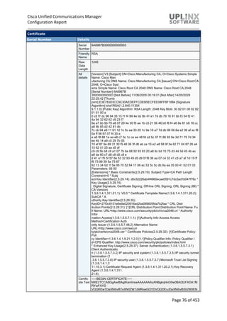 Cisco Unified Communications Manager
Configuration Report
Page 76 of 453
Certificate
Serial Number Details
Serial
Number
6A6967B3000000000003
Friendly
Name
RSA
Raw
Data
Length
1245
All
details
[Version] V3 [Subject] CN=Cisco Manufacturing CA, O=Cisco Systems Simple
Name: Cisco Man
ufacturing CA DNS Name: Cisco Manufacturing CA [Issuer] CN=Cisco Root CA
2048, O=Cisco Syst
ems Simple Name: Cisco Root CA 2048 DNS Name: Cisco Root CA 2048
[Serial Number] 6A6967B
3000000000003 [Not Before] 11/06/2005 00:16:01 [Not After] 14/05/2029
22:25:42 [Thumb
print] E3E783D3CC9C30AEDEFFCDEB5ECFEE08FF8F1684 [Signature
Algorithm] sha1RSA(1.2.840.11354
9.1.1.5) [Public Key] Algorithm: RSA Length: 2048 Key Blob: 30 82 01 08 02 82
01 01 00 a
0 c5 f7 dc 96 94 35 15 f1 f4 99 4e bb 9b 41 e1 7d db 79 16 91 bb f3 54 f2 41
4a 94 32 62 62 c9 23 f7
9a e7 bb 9b 79 e8 07 29 4e 30 f5 ae 1b c5 21 56 46 b0 f8 f4 e6 8e 81 b8 16 cc
a8 9b 85 d2 42 81 db
7c cb 94 a9 11 61 12 1c 5c ea 33 20 1c 9a 16 a7 7d db 99 06 6a e2 36 af ec f8
0a ff 98 67 07 f4 30 e
e a5 f8 88 1a aa e8 c7 3c 1c ce ee 48 fd cd 5c 37 f1 86 93 9e 3d 71 75 7d 34
ee 4b 14 a9 c0 29 7b 05
10 ef 87 9e 69 31 30 f5 48 36 3f d8 ab ce 15 e2 e8 58 9f 3e 62 71 04 87 26 a4
15 62 01 25 aa d5 df
c9 c9 5b b8 c9 a1 07 7b be 68 92 93 93 20 a8 6c bd 15 75 d3 44 5d 45 4b ec
a8 da 60 c7 d8 c8 d5 c8 e
d 41 e1 f5 5f 57 8e 53 32 93 49 d5 d9 0f f8 36 aa 07 c4 32 41 c5 a7 af 1d 19 ff
f6 73 99 39 5a 73 67
62 13 34 0d 1f 5e 95 70 52 64 17 06 ec 53 5c 5c db 6a ea 35 00 41 02 01 03
Parameters: 05 00
[Extensions] * Basic Constraints(2.5.29.19): Subject Type=CA Path Length
Constraint=0 * Subj
ect Key Identifier(2.5.29.14): d0c52226ab4f4660ecae0591c7dc5ad1b047f76c *
Key Usage(2.5.29.15)
: Digital Signature, Certificate Signing, Off-line CRL Signing, CRL Signing (86) *
CA Version(
1.3.6.1.4.1.311.21.1): V0.0 * Certificate Template Name(1.3.6.1.4.1.311.20.2):
SubCA * A
uthority Key Identifier(2.5.29.35):
KeyID=27f3c8151e6e9a020916ad2ba089605fda7b2faa * CRL Distr
ibution Points(2.5.29.31): [1]CRL Distribution Point Distribution Point Name: Fu
ll Name: URL=http://www.cisco.com/security/pki/crl/crca2048.crl * Authority
Infor
mation Access(1.3.6.1.5.5.7.1.1): [1]Authority Info Access Access
Method=Certification Auth
ority Issuer (1.3.6.1.5.5.7.48.2) Alternative Name:
URL=http://www.cisco.com/securi
ty/pki/certs/crca2048.cer * Certificate Policies(2.5.29.32): [1]Certificate Policy:
Poli
cy Identifier=1.3.6.1.4.1.9.21.1.2.0 [1,1]Policy Qualifier Info: Policy Qualifier I
d=CPS Qualifier: http://www.cisco.com/security/pki/policies/index.html
* Enhanced Key Usage(2.5.29.37): Server Authentication (1.3.6.1.5.5.7.3.1)
Client Authenticatio
n (1.3.6.1.5.5.7.3.2) IP security end system (1.3.6.1.5.5.7.3.5) IP security tunnel
termination (1
.3.6.1.5.5.7.3.6) IP security user (1.3.6.1.5.5.7.3.7) Microsoft Trust List Signing
(1.3.6.1.4.1.3
11.10.3.1) Certificate Request Agent (1.3.6.1.4.1.311.20.2.1) Key Recovery
Agent (1.3.6.1.4.1.311.
21.6)
Certific
ate Text
-----BEGIN CERTIFICATE-----
MIIE2TCCA8GgAwIBAgIKamlnswAAAAAAAzANBgkqhkiG9w0BAQUFADA1M
RYwFAYD
VQQKEw1DaXNjbyBTeXN0ZW1zMRswGQYDVQQDExJDaXNjbyBSb290IEN
 