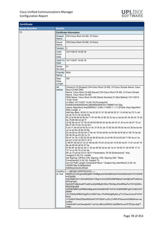 Cisco Unified Communications Manager
Configuration Report
Page 78 of 453
Certificate
Serial Number Details
01 Certificate Information
Subject
Name
CN=Cisco Root CA M2, O=Cisco
Issuer
Name
CN=Cisco Root CA M2, O=Cisco
Version 3
Valid
From
Date
12/11/2012 14:00:18
Valid To
Date
12/11/2037 14:00:18
Serial
Number
01
Friendly
Name
RSA
Raw
Data
Length
791
All
details
[Version] V3 [Subject] CN=Cisco Root CA M2, O=Cisco Simple Name: Cisco
Root CA M2 DNS
Name: Cisco Root CA M2 [Issuer] CN=Cisco Root CA M2, O=Cisco Simple
Name: Cisco Root CA M2
DNS Name: Cisco Root CA M2 [Serial Number] 01 [Not Before] 12/11/2012
14:00:18 [N
ot After] 12/11/2037 14:00:18 [Thumbprint]
933D633A4E840DA4C28E895D900FD3118886F7A3 [Sig
nature Algorithm] sha256RSA(1.2.840.113549.1.1.11) [Public Key] Algorithm:
RSA Length: 2
048 Key Blob: 30 82 01 0a 02 82 01 01 00 d8 06 25 21 13 4f 8d 3a 75 7c e9
3d c8 74 41 3b 4d a0 65
f9 c2 bf 94 84 ef 6b 0b 71 87 d4 58 c2 60 32 2c ba cc ba bb 63 34 db b3 12 42
6a 79 85 86 b3 e8 7f
c9 92 8b e3 a7 37 45 d3 94 83 68 65 20 db 8a d4 43 41 df ca 4c d4 d7 10 cd
68 27 95 72 4e 74 4a 54 f
5 da 71 e9 a5 af 4d 0c b1 6c 31 fb 0c de 73 82 9a 50 09 5e 0e e3 35 be ba 4e
c2 ca e0 6e c8 84 2d 8a
b3 ee 92 ec 04 82 e4 c7 6e 4d 18 b5 e9 64 cb 64 86 d2 f0 b8 e1 59 16 3a a6
26 48 05 ee 63 29 1e 15
83 ef 1e 79 c1 82 00 29 d4 56 8f 0a 6d c2 c8 58 39 2d 63 b8 71 80 3a e1 dc
eb b3 13 52 22 05 51 47 0
0 88 87 6d ed d1 3c d7 b8 da 85 79 24 c6 2a 5d 1d f2 83 4d 81 1f a7 cd d4 19
8e ab 69 40 e6 fb 07 0a
f2 8e 65 3e 6d e5 3d c1 32 ee 06 26 2d ec bb 1e b1 45 62 51 2b f0 59 17 31
72 1a cc 00 74 c3 0c bb
84 ca 73 ad 02 03 01 00 01 Parameters: 05 00 [Extensions] * Key
Usage(2.5.29.15): Certific
ate Signing, Off-line CRL Signing, CRL Signing (06) * Basic
Constraints(2.5.29.19): Subject Ty
pe=CA Path Length Constraint=None * Subject Key Identifier(2.5.29.14):
c900f91f8a1fc266bda5d2
6d650e222e34c305a0
Certifica
te Text
-----BEGIN CERTIFICATE-----
MIIDEzCCAfugAwIBAgIBATANBgkqhkiG9w0BAQsFADArMQ4wDAYDVQQKE
wVDaXNj
bzEZMBcGA1UEAxMQQ2lzY28gUm9vdCBDQSBNMjAeFw0xMjExMTIxMzAw
MThaFw0z
NzExMTIxMzAwMThaMCsxDjAMBgNVBAoTBUNpc2NvMRkwFwYDVQQDEx
BDaXNjbyBS
b290IENBIE0yMIIBIjANBgkqhkiG9w0BAQEFAAOCAQ8AMIIBCgKCAQEA2AY
lIRNP
jTp1fOk9yHRBO02gZfnCv5SE72sLcYfUWMJgMiy6zLq7YzTbsxJCanmFhrPof
8mS
i+OnN0XTlINoZSDbitRDQd/KTNTXEM1oJ5VyTnRKVPXacemlr00MsWwx+wz
ec4Ka
UAleDuM1vrpOwsrgbsiELYqz7pLsBILkx25NGLXpZMtkhtLwuOFZFjqmJkgF7
mMp
 