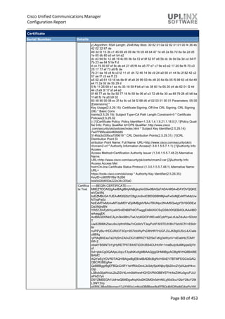 Cisco Unified Communications Manager
Configuration Report
Page 80 of 453
Certificate
Serial Number Details
y] Algorithm: RSA Length: 2048 Key Blob: 30 82 01 0a 02 82 01 01 00 f4 36 4b
42 02 32 67 de
49 3d f2 15 3b c1 45 69 e9 09 4e 16 b9 48 b4 47 1e e8 2a 5b 7d 8a 5e 2d d5
1e 65 db 80 a3 e4 b4 a2
dc d3 94 9c 12 d8 19 4c 85 9b 5a 72 ef 6f 52 97 e6 5b dc 3b 9d 0a 3d cd 54 f7
7b 23 ee 84 5f fa ff d
4 c4 75 50 67 ef 9c db e4 27 d5 f8 4e a5 77 e7 c7 9e e3 e2 17 20 6e f8 70 c3
25 17 77 ef 73 a9 fb de
7b 21 da 16 c8 fb c3 f2 11 d1 d4 72 46 14 9d c9 24 a0 60 d1 44 9c 2f 82 42 c2
57 ae f7 c5 ea ff 23
e5 02 a0 61 13 16 bb 6b 6f df a9 29 99 03 4b d9 20 6d 5b 05 f5 99 63 c6 6d 49
e4 f1 2a 0d de 5b 29 d
5 fb 11 25 69 b1 ea 4c 33 18 59 ff b6 a1 bb 38 60 1e 65 20 d4 db 62 01 f2 44
44 cf e9 3f 17 af a4 ed
0f 48 77 eb 9e 0e 50 77 16 fb 59 9e 06 ef e3 72 d9 6e 30 aa 69 79 28 d5 b6 ba
1f e6 fb 7e a5 b9 02
83 48 90 00 08 ec 2f 4a 9c cd 3d f2 68 d5 ef 02 03 01 00 01 Parameters: 05 00
[Extensions] *
Key Usage(2.5.29.15): Certificate Signing, Off-line CRL Signing, CRL Signing
(06) * Basic Cons
traints(2.5.29.19): Subject Type=CA Path Length Constraint=0 * Certificate
Policies(2.5.29.32
): [1]Certificate Policy: Policy Identifier=1.3.6.1.4.1.9.21.1.18.0 [1,1]Policy Quali
fier Info: Policy Qualifier Id=CPS Qualifier: http://www.cisco
.com/security/pki/policies/index.html * Subject Key Identifier(2.5.29.14):
7ad77995cabb482bb85
514fda3c00fbca70f9619 * CRL Distribution Points(2.5.29.31): [1]CRL
Distribution Point Di
stribution Point Name: Full Name: URL=http://www.cisco.com/security/pki/c
rl/crcam2.crl * Authority Information Access(1.3.6.1.5.5.7.1.1): [1]Authority Info
Access
Access Method=Certification Authority Issuer (1.3.6.1.5.5.7.48.2) Alternative
Name:
URL=http://www.cisco.com/security/pki/certs/crcam2.cer [2]Authority Info
Access Access Met
hod=On-line Certificate Status Protocol (1.3.6.1.5.5.7.48.1) Alternative Name:
URL=
https://tools.cisco.com/pki/ocsp * Authority Key Identifier(2.5.29.35):
KeyID=c900f91f8a1fc266
bda5d26d650e222e34c305a0
Certifica
te Text
-----BEGIN CERTIFICATE-----
MIIEZTCCA02gAwIBAgIBAjANBgkqhkiG9w0BAQsFADArMQ4wDAYDVQQKE
wVDaXNj
bzEZMBcGA1UEAxMQQ2lzY28gUm9vdCBDQSBNMjAeFw0xMjExMTIxMzUw
NThaFw0z
NzExMTIxMzAwMTdaMDYxDjAMBgNVBAoTBUNpc2NvMSQwIgYDVQQDExt
DaXNjbyBN
YW51ZmFjdHVyaW5nIENBIFNIQTIwggEiMA0GCSqGSIb3DQEBAQUAA4IBD
wAwggEK
AoIBAQD0NktCAjJn3kk98hU7wUVp6QlOFrlItEce6CpbfYpeLdUeZduAo+S0otz
T
lJwS2BlMhZtacu9vUpfmW9w7nQo9zVT3eyPuhF/6/9TEdVBn75zb5CfV+E6ld+
fH
nuPiFyBu+HDDJRd373Op+957IdoWyPvD8hHR1HJGFJ3JJKBg0UScL4JCwle
u98Xq
/yPlAqBhExa7a2/fqSmZA0vZIG1bBfWZY8ZtSeTxKg3eWynV+xElabHqTDMY
Wf+2
obs4YB5lINTbYgHyRETP6T8Xr6TtD0h3654OUHcW+1meBu/jctluMKppeSjVtr
of
5vt+pbkCg0iQAAjsL0qczT3yaNXvAgMBAAGjggGHMIIBgzAOBgNVHQ8BAf8E
BAMC
AQYwEgYDVR0TAQH/BAgwBgEB/wIBADBcBgNVHSAEVTBTMFEGCisGAQ
QBCRUBEgAw
QzBBBggrBgEFBQcCARY1aHR0cDovL3d3dy5jaXNjby5jb20vc2VjdXJpdHkvc
Gtp
L3BvbGljaWVzL2luZGV4Lmh0bWwwHQYDVR0OBBYEFHrXeZXKu0gruFUU/
aPAD7yn
D5YZMEEGA1UdHwQ6MDgwNqA0oDKGMGh0dHA6Ly93d3cuY2lzY28uY29t
L3NlY3Vy
aXR5L3BraS9jcmwvY3JjYW0yLmNybDB8BggrBgEFBQcBAQRwMG4wPgYIK
 