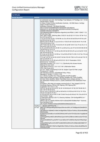Cisco Unified Communications Manager
Configuration Report
Page 82 of 453
Certificate
Serial Number Details
or authorized use only", OU=VeriSign Trust Network, O="VeriSign, Inc.", C=US
Simple Name: VeriSig
n Class 3 Public Primary Certification Authority - G5 DNS Name: VeriSign
Class 3 Public Primary C
ertification Authority - G5 [Serial Number]
6ECC7AA5A7032009B8CEBCF4E952D491 [Not Before]
8/02/2010 01:00:00 [Not After] 8/02/2020 00:59:59 [Thumbprint]
5DEB8F339E264C19F6686F5
F8F32B54A4C46B476 [Signature Algorithm] sha1RSA(1.2.840.113549.1.1.5)
[Public Key] Algor
ithm: RSA Length: 2048 Key Blob: 30 82 01 0a 02 82 01 01 00 b1 87 84 1f c2
0c 45 f5 bc ab 25 9
7 a7 ad a2 3e 9c ba f6 c1 39 b8 8b ca c2 ac 56 c6 e5 bb 65 8e 44 4f 4d ce 6f
ed 09 4a d4 af 4e 10 9c
68 8b 2e 95 7b 89 9b 13 ca e2 34 34 c1 f3 5b f3 49 7b 62 83 48 81 74 d1 88
78 6c 02 53 f9 bc 7f 43
26 57 58 33 83 3b 33 0a 17 b0 d0 4e 91 24 ad 86 7d 64 12 dc 74 4a 34 a1 1d
0a ea 96 1d 0b 15 fc a3 4
b 3b ce 63 88 d0 f8 2d 0c 94 86 10 ca b6 9a 3d ca eb 37 9c 00 48 35 86 29 50
78 e8 45 63 cd 19 41 4f
f5 95 ec 7b 98 d4 c4 71 b3 50 be 28 b3 8f a0 b9 53 9c f5 ca 2c 23 a9 fd 14 06
e8 18 b4 9a e8 3c 6e
81 fd e4 cd 35 36 b3 51 d3 69 ec 12 ba 56 6e 6f 9b 57 c5 8b 14 e7 0e c7 9c ed
4a 54 6a c9 4d c5 bf 1
1 b1 ae 1c 67 81 cb 44 55 33 99 7f 24 9b 3f 53 45 7f 86 1a f3 3c fa 6d 7f 81 f5
b8 4a d3 f5 85 37 1c
b5 a6 d0 09 e4 18 7b 38 4e fa 0f 02 03 01 00 01 Parameters: 05 00
[Extensions] * Authority I
nformation Access(1.3.6.1.5.5.7.1.1): [1]Authority Info Access Access
Method=On-line Certif
icate Status Protocol (1.3.6.1.5.5.7.48.1) Alternative Name:
URL=http://ocsp.verisi
gn.com * Basic Constraints(2.5.29.19): Subject Type=CA Path Length
Constraint=0 * Certific
ate Policies(2.5.29.32): [1]Certificate Policy: Policy
Identifier=2.16.840.1.113733.1.7.23.
3 [1,1]Policy Qualifier Info: Policy Qualifier Id=CPS Qualifier:
https://www.verisign.com/cps [1,2]Policy Qualifier Info: Policy Qualifier
Id=User Notice Qualifier: Notice Text=https://www.verisign.com/rpa * C
RL Distribution Points(2.5.29.31): [1]CRL Distribution Point Distribution Point
Name:
Full Name: URL=http://crl.verisign.com/pca3-g5.crl * Key Usage(2.5.29.15):
Certificate Signing, Off-line CRL Signing, CRL Signing (06) *
Logotype(1.3.6.1.5.5.7.1.12):
30 5f a1 5d a0 5b 30 59 30 57 30 55 16 09 69 6d 61 67 65 2f 67 69 66 30 21
30 1f 30 07 06 05 2b 0e
03 02 1a 04 14 8f e5 d3 1a 86 ac 8d 8e 6b c3 cf 80 6a d4 48 18 2c 7b 19 2e
30 25 16 23 68 74 74 70 3
a 2f 2f 6c 6f 67 6f 2e 76 65 72 69 73 69 67 6e 2e 63 6f 6d 2f 76 73 6c 6f 67 6f
2e 67 69 66 * Subje
ct Alternative Name(2.5.29.17): Directory Address: CN=VeriSignMPKI-2-6 *
Subject Key Iden
tifier(2.5.29.14): 0d445c165344c1827e1d20ab25f40163d8be79a5 * Authority
Key Identifier(2.5.29.
35): KeyID=7fd365a7c2ddecbbf03009f34339fa02af333133
Certifica
te Text
-----BEGIN CERTIFICATE-----
MIIF7DCCBNSgAwIBAgIQbsx6pacDIAm4zrz06VLUkTANBgkqhkiG9w0BAQU
FADCB
yjELMAkGA1UEBhMCVVMxFzAVBgNVBAoTDlZlcmlTaWduLCBJbmMuMR8w
HQYDVQQL
ExZWZXJpU2lnbiBUcnVzdCBOZXR3b3JrMTowOAYDVQQLEzEoYykgMjAwN
iBWZXJp
U2lnbiwgSW5jLiAtIEZvciBhdXRob3JpemVkIHVzZSBvbmx5MUUwQwYDVQQ
DEzxW
ZXJpU2lnbiBDbGFzcyAzIFB1YmxpYyBQcmltYXJ5IENlcnRpZmljYXRpb24gQ
XV0
aG9yaXR5IC0gRzUwHhcNMTAwMjA4MDAwMDAwWhcNMjAwMjA3MjM1OT
U5WjCBtTEL
MAkGA1UEBhMCVVMxFzAVBgNVBAoTDlZlcmlTaWduLCBJbmMuMR8wHQ
YDVQQLExZW
 