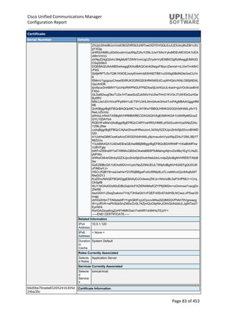 Cisco Unified Communications Manager
Configuration Report
Page 83 of 453
Certificate
Serial Number Details
ZXJpU2lnbiBUcnVzdCBOZXR3b3JrMTswOQYDVQQLEzJUZXJtcyBvZiB1c2U
gYXQg
aHR0cHM6Ly93d3cudmVyaXNpZ24uY29tL3JwYSAoYykxMDEvMC0GA1UEA
xMmVmVy
aVNpZ24gQ2xhc3MgMyBTZWN1cmUgU2VydmVyIENBIC0gRzMwggEiMA0G
CSqGSIb3
DQEBAQUAA4IBDwAwggEKAoIBAQCxh4QfwgxF9byrJZenraI+nLr2wTm4i8rC
rFbG
5btljkRPTc5v7QlK1K9OEJxoiy6Ve4mbE8riNDTB81vzSXtig0iBdNGIeGwCU/m
8
f0MmV1gzgzszChew0E6RJK2GfWQS3HRKNKEdCuqWHQsV/KNLO85jiND4L
QyUhhDK
tpo9yus3nABINYYpUHjoRWPNGUFP9ZXse5jUxHGzUL4os4+guVOc9cosI6n9
FAbo
GLSa6Dxugf3kzTU2s1HTaewSulZub5tXxYsU5w7HnO1KVGrJTcW/EbGuHGe
By0RV
M5l/JJs/U0V/hhrzPPptf4H1uErT9YU3HLWm0AnkGHs4TvoPAgMBAAGjggHfM
IIB
2zA0BggrBgEFBQcBAQQoMCYwJAYIKwYBBQUHMAGGGGh0dHA6Ly9vY3
NwLnZlcmlz
aWduLmNvbTASBgNVHRMBAf8ECDAGAQH/AgEAMHAGA1UdIARpMGcwZ
QYLYIZIAYb4
RQEHFwMwVjAoBggrBgEFBQcCARYcaHR0cHM6Ly93d3cudmVyaXNpZ24u
Y29tL2Nw
czAqBggrBgEFBQcCAjAeGhxodHRwczovL3d3dy52ZXJpc2lnbi5jb20vcnBhMD
QG
A1UdHwQtMCswKaAnoCWGI2h0dHA6Ly9jcmwudmVyaXNpZ24uY29tL3BjYT
MtZzUu
Y3JsMA4GA1UdDwEB/wQEAwIBBjBtBggrBgEFBQcBDARhMF+hXaBbMFkw
VzBVFglp
bWFnZS9naWYwITAfMAcGBSsOAwIaBBSP5dMahqyNjmvDz4Bq1EgYLHsZL
jAlFiNo
dHRwOi8vbG9nby52ZXJpc2lnbi5jb20vdnNsb2dvLmdpZjAoBgNVHREEITAfpB
0w
GzEZMBcGA1UEAxMQVmVyaVNpZ25NUEtJLTItNjAdBgNVHQ4EFgQUDUR
cFlNEwYJ+
HSCrJfQBY9i+eaUwHwYDVR0jBBgwFoAUf9Nlp8Ld7LvwMAnzQzn6Aq8zMT
MwDQYJ
KoZIhvcNAQEFBQADggEBAAyDJO/dwwzZWJz+NrbrioBL0aP3nfPMU++Cnq
Oh5pfB
WJ11bOAdG0z60cEtBcDqbrIicFXZIDNAMwfCZYP6j0M3m+oOmmxw7vacgDv
ZN/R6
bezQGH1JSsqZxxkoor7YdyT3hSaGbYcFQEFn0Sc67dxIHSLNCwuLvPSxe/20
majp
dirhGi2HbnTTiN0eIsbfFrYrghQKlFzyUOyvzv9iNw2tZdMGQVPtAhTItVgooazg
W+yzf5VK+wPIrSbb5mZ4EkrZn0L74ZjmQoObj49nJOhhGbXdzbULJgWOw27
EyHW4
Rs/iGAZeqa6ogZpHFt4MKGwlJ7net4RYxh84HqTEy2Y=
-----END CERTIFICATE-----
Related Information
IPv4
Address
10.5.1.120
IPv6
Address
< None >
Duration
in
Cache
System Default
Roles Currently Associated
Selecte
d Roles
Application Server
Services Currently Associated
Selecte
d
Service
s
tomcat-trust
66d0ba70cada832052416305d
24ba30c
Certificate Information
 