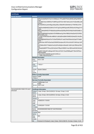 Cisco Unified Communications Manager
Configuration Report
Page 85 of 453
Certificate
Serial Number Details
GtPsL9nwNeRaHCVVqY+k193Sbzx/L17Proo800TPsNnvBHEEJb6Fgf/48W5h
V5xX
KJGUtMqT4amn4MWHj+FmMIFI3zyHt3TG2+AE9+9wXL2cACYh32enMSLLBX
5XekCv
fBurXde593LAyJe4n4NgzxzNayd2Euu76jKsNPo/tx8lm8IwYp1TW87t8LC4T61
U
LR5DPwsNtbBh6tQfJ2dWivCf+lAYUgCkiqoMKWgwwMCZRQhwA3rrRsgq7m7i
HzQm
NKhLqoMxzBAKEOTPoBdyWpwqiAfhlwwGjGl06yZRXG/thNpOHwIDAQABo1c
wVTAL
BgNVHQ8EBAMCAqQwEwYDVR0lBAwwCgYIKwYBBQUHAwEwHQYDVR0O
BBYEFMSLy7z5
C1uC6FoIvr8KXG63vBrmMBIGA1UdEwEB/wQIMAYBAf8CAQAwDQYJKoZIhv
cNAQEL
BQADggEBAIZhIZaUPvh7VObxfFZ6WKuP1ubb2Tbk0OSbrtcIUZcp61PY6a89
C9sN
5wqlslVAax+4MT5nGac2opCKtKtKEQmqbwxJWJVHLtcUlnIcWYnNdVwiy1c8i7
p5
sz3P0lk9mZSOYT5aMJk7emGU3PuG0Aj5mvI5Aw09/+QtSVvblU7fE6UnjIYB3
KLs
/S/8cgQb3jM0FPTRonyG5rHsZw4kYfRjzy3C8MDZ+hpL/M8Vew9rGkEU6J0w5
t2r
7yqMW1XQKqRYn2Mvgim4WYA5LUUFrK2V1GooPMNEqpRYT9tnCWPDxm
MXKXA2dh66
LO4nqY3HxYV9SrM91/gloGf1sTtXFLU=
-----END CERTIFICATE-----
Related Information
IPv4
Addres
s
10.5.1.120
IPv6
Addres
s
< None >
Duratio
n in
Cache
System Default
Roles Currently Associated
Selecte
d Roles
CAPF
Services Currently Associated
Selecte
d
Service
s
CallManager-trust
CAPF
CAPF-trust
49c9e9d693967498272f13d27
e93c6a9
Certificate Information
Subject
Name
L=test, S=test, CN=CUCM120, OU=test, O=test, C=US
Issuer
Name
L=test, S=test, CN=CUCM120, OU=test, O=test, C=US
Version 3
Valid
From
Date
14/09/2019 17:06:00
Valid
To Date
12/09/2024 17:05:59
Serial
Number
49C9E9D693967498272F13D27E93C6A9
Friendly
Name
RSA
Raw
Data
Length
933
All [Version] V3 [Subject] L=test, S=test, CN=CUCM120, OU=test, O=test, C=US
 