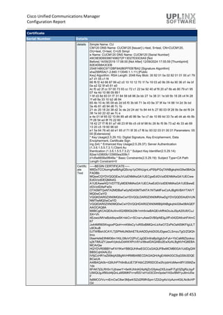 Cisco Unified Communications Manager
Configuration Report
Page 86 of 453
Certificate
Serial Number Details
details Simple Name: CU
CM120 DNS Name: CUCM120 [Issuer] L=test, S=test, CN=CUCM120,
OU=test, O=test, C=US Simpl
e Name: CUCM120 DNS Name: CUCM120 [Serial Number]
49C9E9D693967498272F13D27E93C6A9 [Not
Before] 14/09/2019 17:06:00 [Not After] 12/09/2024 17:05:59 [Thumbprint]
82E4D68A3CEB
254814B0C971DBF8A0B0FFEB7BA2 [Signature Algorithm]
sha256RSA(1.2.840.113549.1.1.11) [Public
Key] Algorithm: RSA Length: 2048 Key Blob: 30 82 01 0a 02 82 01 01 00 a1 79
e7 d1 05 c1 f4
66 f6 f2 4d 66 87 99 e2 c0 10 10 12 70 1f 7e 19 03 a0 9b 09 4a 90 36 d1 4e bf
0a e2 52 5f e5 61 e0
4c f0 a2 2f cc 57 00 73 93 cc 72 c1 22 be 92 40 af f9 20 a7 6b eb 80 79 e1 95
07 4a 4d 10 88 09 89 f
1 6f d3 8d 83 01 f7 31 84 58 b8 98 2e bb 27 1e 38 31 1e b9 5b 18 28 c4 f4 28
1f e9 8a 33 10 b2 d6 84
65 4b 10 4c 95 09 eb 2d b5 f0 3b b6 71 3e 43 9a 37 9f 4a 14 88 14 2d 3b bd
3a 4b 81 d0 94 d6 7c 1b
21 dc 20 18 2d 38 d2 3c de 2d 24 dd 1b 84 44 fc 27 80 03 0f 28 5b 0e dd f9 24
38 1e b0 22 d2 ae 7c e
e 4e 01 bf 65 02 10 84 89 a8 d0 86 9e 1e c7 de 10 89 4d 33 7e a6 d4 ab 4b 8b
7f 28 54 ed 8f 70 22 60
18 42 27 f7 f6 81 a7 48 23 6f 6b c5 c9 bf 98 6c 26 8c f5 9b 73 a2 4b 33 ab 69
13 20 c5 19 60 96 b0
e1 5a 64 76 e0 dd e1 65 cf 71 5f 35 c7 f8 bc 93 02 03 01 00 01 Parameters: 05
00 [Extensions]
* Key Usage(2.5.29.15): Digital Signature, Key Encipherment, Data
Encipherment, Certificate Sign
ing (b4) * Enhanced Key Usage(2.5.29.37): Server Authentication
(1.3.6.1.5.5.7.3.1) Client Au
thentication (1.3.6.1.5.5.7.3.2) * Subject Key Identifier(2.5.29.14):
82aa1d3800b133955ea309c1
d1d5e6658a5f648a * Basic Constraints(2.5.29.19): Subject Type=CA Path
Length Constraint=0
Certific
ate
Text
-----BEGIN CERTIFICATE-----
MIIDoTCCAomgAwIBAgIQScnp1pOWdJgnLxPSfpPGqTANBgkqhkiG9w0BAQs
FADBb
MQswCQYDVQQGEwJVUzENMAsGA1UECgwEdGVzdDENMAsGA1UECww
EdGVzdDEQMA4G
A1UEAwwHQ1VDTTEyMDENMAsGA1UECAwEdGVzdDENMAsGA1UEBwwE
dGVzdDAeFw0x
OTA5MTQxNTA2MDBaFw0yNDA5MTIxNTA1NTlaMFsxCzAJBgNVBAYTAlVT
MQ0wCwYD
VQQKDAR0ZXN0MQ0wCwYDVQQLDAR0ZXN0MRAwDgYDVQQDDAdDVUN
NMTIwMQ0wCwYD
VQQIDAR0ZXN0MQ0wCwYDVQQHDAR0ZXN0MIIBIjANBgkqhkiG9w0BAQEF
AAOCAQ8A
MIIBCgKCAQEAoXnn0QXB9Gb28k1mh5niwBAQEnAffhkDoJsJSpA20U6/CuJ
SX+Vh
4Ezwoi/MVwBzk8xywSK+kkCv+SCna+uAeeGVB0pNEIgJifFv042DAfcxhFi4mC
67
Jx44MR65WxgoxPQoH+mKMxCy1oRlSxBMlQnrLbXwO7ZxPkOaN59KFIgULT
u9OkuB
0JTWfBsh3CAYLTjSPN4tJN0bhET8J4ADDyhbDt35JDgesCLSrnzuTgG/ZQIQh
Imo
0IaeHsfeEIlNM36m1KtLi38oVO2PcCJgGEIn9/aBp0gjb2vFyb+YbCaM9Ztzoksz
q2kTIMUZYJaw4VpkduDd4WXPcV81x/i8kwIDAQABo2EwXzALBgNVHQ8EBA
MCArQw
HQYDVR0lBBYwFAYIKwYBBQUHAwEGCCsGAQUFBwMCMB0GA1UdDgQW
BBSCqh04ALEz
lV6jCcHR1eZlil9kijASBgNVHRMBAf8ECDAGAQH/AgEAMA0GCSqGSIb3DQE
BCwUA
A4IBAQA0b+iQ9UhP7h9nBuIJE73FAtbCZ0R5DCEw2fc/pbH/zMwm8fYi35MZw
1dx
6FAK7jGLRh5n1UjhawrY+6eWJhlrd424pNjZcG5pka2XSJoaiFiTg03ZIgRzJqyF
U9iIQUgJif90oI4ljQnLa9SIMKFn+sfSS1xtYo03CDm0pdaiYASx/BMYyu8mU0w
F
fs6MCO/Vu+nEmCwC8wr3Mjw4/SZd2R9fhSpm1Z2i2rg4icVpAzm4GtLNc8cHP
QiI
 