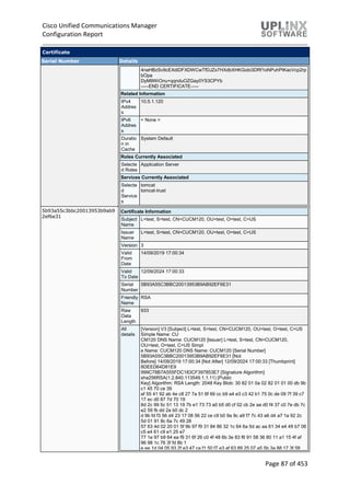 Cisco Unified Communications Manager
Configuration Report
Page 87 of 453
Certificate
Serial Number Details
4naHBzSv9cEXdiDFXDWCwTfDJZx7HXdbXHKGobi3DRf1oNPuhPIKacVcp2rp
bOpa
DyM9WiOnu+qqnduOZGay0YS3CPYb
-----END CERTIFICATE-----
Related Information
IPv4
Addres
s
10.5.1.120
IPv6
Addres
s
< None >
Duratio
n in
Cache
System Default
Roles Currently Associated
Selecte
d Roles
Application Server
Services Currently Associated
Selecte
d
Service
s
tomcat
tomcat-trust
5b93a55c3bbc20013953b9ab9
2ef6e31
Certificate Information
Subject
Name
L=test, S=test, CN=CUCM120, OU=test, O=test, C=US
Issuer
Name
L=test, S=test, CN=CUCM120, OU=test, O=test, C=US
Version 3
Valid
From
Date
14/09/2019 17:00:34
Valid
To Date
12/09/2024 17:00:33
Serial
Number
5B93A55C3BBC20013953B9AB92EF6E31
Friendly
Name
RSA
Raw
Data
Length
933
All
details
[Version] V3 [Subject] L=test, S=test, CN=CUCM120, OU=test, O=test, C=US
Simple Name: CU
CM120 DNS Name: CUCM120 [Issuer] L=test, S=test, CN=CUCM120,
OU=test, O=test, C=US Simpl
e Name: CUCM120 DNS Name: CUCM120 [Serial Number]
5B93A55C3BBC20013953B9AB92EF6E31 [Not
Before] 14/09/2019 17:00:34 [Not After] 12/09/2024 17:00:33 [Thumbprint]
8DEED64D81E9
999C78B7A555FDC183CF397853E7 [Signature Algorithm]
sha256RSA(1.2.840.113549.1.1.11) [Public
Key] Algorithm: RSA Length: 2048 Key Blob: 30 82 01 0a 02 82 01 01 00 db 9b
c1 45 70 ce 39
af 55 41 92 ab 4e c8 27 7a 51 6f 69 cc b9 a4 e3 c3 42 b1 75 0c de 09 7f 39 c7
17 ec d0 87 7d 70 19
8d 2c 99 5c 51 13 19 7b e1 73 73 a0 b5 d0 cf 02 cb 2e aa d0 f4 37 c0 7e db 7c
e2 59 fb dd 2a b0 dc 2
d 9b fd f3 56 d4 23 17 08 56 22 ce c9 b0 9a 9c a9 f7 7c 43 a6 d4 a7 1a 92 2c
5d 01 91 8c 6a 7c 49 28
57 63 4d 02 20 01 5f 9b 97 f9 31 84 86 32 1c 64 6a 5d ac aa 61 34 e4 49 b7 06
c5 e4 61 c9 e1 25 e7
77 1e 97 b9 64 ea f9 31 6f 26 c0 4f 48 6b 3e 83 f6 91 58 36 80 11 a1 15 4f af
96 98 1c 76 3f fd 8b 1
e ee 1d 04 05 93 2f e3 47 ca f1 50 f7 e3 af 63 89 25 07 a5 5b 3a 88 17 3f 58
 
