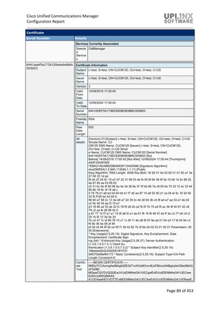 Cisco Unified Communications Manager
Configuration Report
Page 89 of 453
Certificate
Serial Number Details
Services Currently Associated
Selecte
d
Service
s
CallManager
6441adef5a173b330ebe6e8b6c
505b53
Certificate Information
Subject
Name
L=test, S=test, CN=CUCM120, OU=test, O=test, C=US
Issuer
Name
L=test, S=test, CN=CUCM120, OU=test, O=test, C=US
Version 3
Valid
From
Date
14/09/2019 17:00:45
Valid
To Date
12/09/2024 17:00:44
Serial
Number
6441ADEF5A173B330EBE6E8B6C505B53
Friendly
Name
RSA
Raw
Data
Length
933
All
details
[Version] V3 [Subject] L=test, S=test, CN=CUCM120, OU=test, O=test, C=US
Simple Name: CU
CM120 DNS Name: CUCM120 [Issuer] L=test, S=test, CN=CUCM120,
OU=test, O=test, C=US Simpl
e Name: CUCM120 DNS Name: CUCM120 [Serial Number]
6441ADEF5A173B330EBE6E8B6C505B53 [Not
Before] 14/09/2019 17:00:45 [Not After] 12/09/2024 17:00:44 [Thumbprint]
A45F25A5F859
7EBA21AEAB82DB094D87104D5588 [Signature Algorithm]
sha256RSA(1.2.840.113549.1.1.11) [Public
Key] Algorithm: RSA Length: 2048 Key Blob: 30 82 01 0a 02 82 01 01 00 a7 3e
27 08 33 1d ed
5f e4 d7 b5 81 10 e7 d7 32 31 98 03 eb fb 05 9f 94 36 6f 5a 19 b8 1d 5c 88 25
da 67 80 ea 03 95 63
c0 31 bc 0e 4f 8d 96 6a 4e 3d 38 9e 37 0f bb 66 7e c8 05 6a 70 23 12 dc 33 44
85 8b 18 9c 3f 16 a6 c
0 78 79 d1 a8 bd b4 64 b4 e1 f7 d0 aa 87 15 e8 52 90 d1 ca 04 ef 4c 18 34 9d
33 f5 ff 65 bd 4d b9 fc
96 60 e7 58 2c 13 3e b8 e7 2d 39 2c 4b d0 84 3b c0 8f a4 e7 aa 53 a1 de b5
c4 5b 48 34 aa f3 19 a1
23 18 86 a2 53 ab 22 fc 78 f5 b9 2b a2 fb 0f 7b 70 a4 f5 ac 36 9f 40 91 52 c8
79 c2 aa fb d8 96 4b 0
a 81 77 14 f7 e1 a1 15 9f a8 f2 e1 da 81 f6 19 f6 46 07 bb ff 3e c3 77 d4 c5 cf
25 1b f0 12 3d 0a 2d
7b c4 47 7c ef 85 78 15 c7 1c 8f 11 4b d8 f8 97 8e ad 01 64 e3 17 fd 04 94 c3
f6 6b 36 4a 08 af 48
ef 3d c8 46 9f 5d ce 55 f1 26 42 62 7b 2f 6e 0d 02 03 01 00 01 Parameters: 05
00 [Extensions]
* Key Usage(2.5.29.15): Digital Signature, Key Encipherment, Data
Encipherment, Certificate Sign
ing (b4) * Enhanced Key Usage(2.5.29.37): Server Authentication
(1.3.6.1.5.5.7.3.1) Client Au
thentication (1.3.6.1.5.5.7.3.2) * Subject Key Identifier(2.5.29.14):
186ebbe924245925819f1570
9df370e99ef64173 * Basic Constraints(2.5.29.19): Subject Type=CA Path
Length Constraint=0
Certific
ate
Text
-----BEGIN CERTIFICATE-----
MIIDoTCCAomgAwIBAgIQZEGt71oXOzMOvm6LbFBbUzANBgkqhkiG9w0BAQ
sFADBb
MQswCQYDVQQGEwJVUzENMAsGA1UECgwEdGVzdDENMAsGA1UECww
EdGVzdDEQMA4G
A1UEAwwHQ1VDTTEyMDENMAsGA1UECAwEdGVzdDENMAsGA1UEBwwE
 
