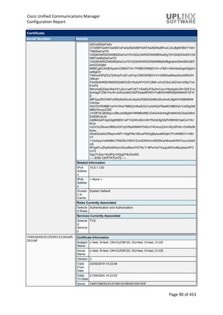 Cisco Unified Communications Manager
Configuration Report
Page 90 of 453
Certificate
Serial Number Details
dGVzdDAeFw0x
OTA5MTQxNTAwNDVaFw0yNDA5MTIxNTAwNDRaMFsxCzAJBgNVBAYTAlV
TMQ0wCwYD
VQQKDAR0ZXN0MQ0wCwYDVQQLDAR0ZXN0MRAwDgYDVQQDDAdDVUN
NMTIwMQ0wCwYD
VQQIDAR0ZXN0MQ0wCwYDVQQHDAR0ZXN0MIIBIjANBgkqhkiG9w0BAQEF
AAOCAQ8A
MIIBCgKCAQEApz4nCDMd7V/k17WBEOfXMjGYA+v7BZ+UNm9aGbgdXIgl2m
eA6gOV
Y8AxvA5PjZZqTj04njcPu2Z+yAVqcCMS3DNEhYsYnD8WpsB4edGovbRktOH
30KqH
FehSkNHKBO9MGDSdM/X/Zb1NufyWYOdYLBM+uOctOSxL0IQ7wI+k56pTod
61xFtI
NKrzGaEjGIaiU6si/Hj1uSui+w97cKT1rDafQJFSyHnCqvvYlksKgXcU9+GhFZ+o
8uHagfYZ9kYHu/8+w3fUxc8lG/ASPQote8RHfO+FeBXHHI8RS9j4l46tAWTjF/0
E
lMP2azZKCK9I7z3IRp9dzlXxJkJiey9uDQIDAQABo2EwXzALBgNVHQ8EBAM
CArQw
HQYDVR0lBBYwFAYIKwYBBQUHAwEGCCsGAQUFBwMCMB0GA1UdDgQW
BBQYbrvpJCRZ
JYGfFXCd83DpnvZBczASBgNVHRMBAf8ECDAGAQH/AgEAMA0GCSqGSIb3
DQEBCwUA
A4IBAQAF4gGQg9hBDh1aFYGZ4hv6bVcRr7Rz0ASjjXQ/fVl6lW601jatCeYHU
6Cw
n2zV3c2WwmHM5zX3IYqtVRq4SNkfHTh6Uv74OincqCbVr3SySPsfn+OnRs0N
byau
itXo6QUafziClRejmmMT+GtgP4Is180uwF6A2gBytwz683qKr7FmKM9CV+H6/r
V7
++bo4yyVndAMlNJT5NO9JYIftGYZrsnEWDvhn4f0ZW/a/Nhsw0hR4YtuuvU5dX
LB
f67gePvJZhpWaWAymXXueMxvdYE7KLT+8Px/rHzThqujy46VhoBsojdxjmfFO
mY2
QgzTnZao+Ky5Pg+HQqj2Y6JGsr9Q
-----END CERTIFICATE-----
Related Information
IPv4
Addres
s
10.5.1.120
IPv6
Addres
s
< None >
Duratio
n in
Cache
System Default
Roles Currently Associated
Selecte
d Roles
Authentication and Authorization
Services Currently Associated
Selecte
d
Service
s
TVS
746fc6b05c912f2691523b5af5
3910df
Certificate Information
Subject
Name
L=test, S=test, CN=CUCM120, OU=test, O=test, C=US
Issuer
Name
L=test, S=test, CN=CUCM120, OU=test, O=test, C=US
Version 3
Valid
From
Date
23/09/2019 14:23:54
Valid
To Date
21/09/2024 14:23:53
Serial 746FC6B05C912F2691523B5AF53910DF
 