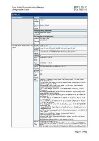 Cisco Unified Communications Manager
Configuration Report
Page 94 of 453
Certificate
Serial Number Details
IPv6
Addres
s
< None >
Duratio
n in
Cache
System Default
Roles Currently Associated
Selecte
d Roles
Application Server
Services Currently Associated
Selecte
d
Service
s
tomcat-ECDSA
tomcat-trust
693c4f6396bd7863cdca8923ff1
19cc5
Certificate Information
Subject
Name
L=test, S=test, CN=CUCM120-EC, OU=test, O=test, C=US
Issuer
Name
L=test, S=test, CN=CUCM120-EC, OU=test, O=test, C=US
Version 3
Valid
From
Date
14/09/2019 17:00:38
Valid
To Date
12/09/2024 17:00:37
Serial
Number
693C4F6396BD7863CDCA8923FF119CC5
Friendly
Name
ECC
Raw
Data
Length
625
All
details
[Version] V3 [Subject] L=test, S=test, CN=CUCM120-EC, OU=test, O=test,
C=US Simple Name:
CUCM120-EC DNS Name: CUCM120 [Issuer] L=test, S=test, CN=CUCM120-
EC, OU=test, O=test, C=US
Simple Name: CUCM120-EC DNS Name: CUCM120-EC [Serial Number]
693C4F6396BD7863CDCA8923FF
119CC5 [Not Before] 14/09/2019 17:00:38 [Not After] 12/09/2024 17:00:37
[Thumbprint]
9C9DAE91B669D9FCB3F78C4C9702C49C802BEE53 [Signature Algorithm]
sha384ECDSA(1.2.840.10045.4.
3.3) [Public Key] Algorithm: ECC Key Blob: 04 47 98 82 20 a9 36 47 bd db 66
9f 47 6a de 69
17 62 8f f4 7f 6b cb 7d 13 84 06 48 c0 af 64 91 e6 4b 30 df ca 1f c6 75 80 99
77 c3 03 7b 27 0c 17 8
1 0c 1d 81 b5 f0 0d 59 81 87 c2 4b 35 db 3d ae 18 f0 da 62 7a 27 34 f7 e3 a5
73 70 64 cf d6 4c b0 de
00 12 c7 3d a5 84 66 ea 9d 1f 1b d6 a2 de Parameters: 06 05 2b 81 04 00 22
[Extensions] * Ke
y Usage(2.5.29.15): Digital Signature, Key Encipherment, Data Encipherment,
Certificate Signing (
b4) * Enhanced Key Usage(2.5.29.37): Server Authentication (1.3.6.1.5.5.7.3.1)
Client Authent
ication (1.3.6.1.5.5.7.3.2) * Subject Key Identifier(2.5.29.14):
1a91ceb0def29553cb766bac2cfd4
8954bed7b52 * Basic Constraints(2.5.29.19): Subject Type=CA Path Length
Constraint=0 * Sub
ject Alternative Name(2.5.29.17): DNS Name=CUCM120
Certific
ate
Text
-----BEGIN CERTIFICATE-----
MIICbTCCAfKgAwIBAgIQaTxPY5a9eGPNyokj/xGcxTAKBggqhkjOPQQDAzBe
MQsw
CQYDVQQGEwJVUzENMAsGA1UECgwEdGVzdDENMAsGA1UECwwEdGVz
 