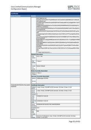 Cisco Unified Communications Manager
Configuration Report
Page 95 of 453
Certificate
Serial Number Details
dDETMBEGA1UE
AwwKQ1VDTTEyMC1FQzENMAsGA1UECAwEdGVzdDENMAsGA1UEBwwE
dGVzdDAeFw0x
OTA5MTQxNTAwMzhaFw0yNDA5MTIxNTAwMzdaMF4xCzAJBgNVBAYTAlVT
MQ0wCwYD
VQQKDAR0ZXN0MQ0wCwYDVQQLDAR0ZXN0MRMwEQYDVQQDDApDVU
NNMTIwLUVDMQ0w
CwYDVQQIDAR0ZXN0MQ0wCwYDVQQHDAR0ZXN0MHYwEAYHKoZIzj0CA
QYFK4EEACID
YgAER5iCIKk2R73bZp9Hat5pF2KP9H9ry30ThAZIwK9kkeZLMN/KH8Z1gJl3w
wN7
JwwXgQwdgbXwDVmBh8JLNds9rhjw2mJ6JzT346VzcGTP1kyw3gASxz2lhGb
qnR8b
1qLeo3UwczALBgNVHQ8EBAMCArQwHQYDVR0lBBYwFAYIKwYBBQUHAw
EGCCsGAQUF
BwMCMB0GA1UdDgQWBBQakc6w3vKVU8t2a6ws/UiVS+17UjASBgNVHRMB
Af8ECDAG
AQH/AgEAMBIGA1UdEQQLMAmCB0NVQ00xMjAwCgYIKoZIzj0EAwMDaQA
wZgIxAMGl
53L6gQzHhd5AtDIs1kdoDA5WZKOaSCQUyDAYFg4wxKfQBW7iCdObu4Bsh
QZAhAIx
AJmlg1P6pxl/JSZB+dyt1XacnUzXkmLCG8rV0IIVAm7LO7sQhyqxp5BDvO9de
eXz
jA==
-----END CERTIFICATE-----
Related Information
IPv4
Addres
s
10.5.1.120
IPv6
Addres
s
< None >
Duratio
n in
Cache
System Default
Roles Currently Associated
Selecte
d Roles
< None >
Services Currently Associated
Selecte
d
Service
s
CallManager-ECDSA
44db448c98790240c76e1a660
4ddb906
Certificate Information
Subject
Name
L=test, S=test, CN=IMP122-EC.lab.test, OU=test, O=test, C=US
Issuer
Name
L=test, S=test, CN=IMP122-EC.lab.test, OU=test, O=test, C=US
Version 3
Valid
From
Date
14/09/2019 19:24:25
Valid To
Date
12/09/2024 19:24:24
Serial
Number
44DB448C98790240C76E1A6604DDB906
Friendly
Name
ECC
Raw
Data
Length
649
All
details
[Version] V3 [Subject] L=test, S=test, CN=IMP122-EC.lab.test, OU=test,
O=test, C=US Simp
 