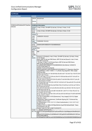 Cisco Unified Communications Manager
Configuration Report
Page 97 of 453
Certificate
Serial Number Details
Selecte
d
Service
s
tomcat-trust
529845c69f546b0e5f473da5be
b56202
Certificate Information
Subject
Name
L=test, S=test, CN=IMP122.lab.test, OU=test, O=test, C=US
Issuer
Name
L=test, S=test, CN=IMP122.lab.test, OU=test, O=test, C=US
Version 3
Valid
From
Date
14/09/2019 19:24:23
Valid
To Date
12/09/2024 19:24:22
Serial
Number
529845C69F546B0E5F473DA5BEB56202
Friendly
Name
RSA
Raw
Data
Length
949
All
details
[Version] V3 [Subject] L=test, S=test, CN=IMP122.lab.test, OU=test, O=test,
C=US Simple
Name: IMP122.lab.test DNS Name: IMP122.lab.test [Issuer] L=test, S=test,
CN=IMP122.lab.test
, OU=test, O=test, C=US Simple Name: IMP122.lab.test DNS Name:
IMP122.lab.test [Serial Numb
er] 529845C69F546B0E5F473DA5BEB56202 [Not Before] 14/09/2019
19:24:23 [Not After] 12/
09/2024 19:24:22 [Thumbprint]
BE6F0C9AD2A8716D5C20DB9534F9CDE468A4C777 [Signature Algorithm
] sha256RSA(1.2.840.113549.1.1.11) [Public Key] Algorithm: RSA Length:
2048 Key Blob:
30 82 01 0a 02 82 01 01 00 b8 49 bb 20 a8 fc b6 71 33 c9 b7 2a 1f 34 07 25 4f
df 49 72 28 c7 5e e3
55 71 d4 1a 6e c1 37 7f 33 0b dc 29 d4 31 63 6b a6 8a ee 5d 51 3c be 30 1e
06 f5 ee 1c 57 95 02 69 c
c 6d ba 19 f9 91 78 fa be 2f 53 94 33 a9 6d 73 e0 b6 bf 88 c6 30 61 7a 4e 35
7c 9e bb 28 ed 77 59 06
b5 19 9a df 6a 53 e0 1e ef 22 c3 9f 32 1b 3d 6c 5c 91 5a ae 6a 54 74 ce 2e 8d
7b cf 48 d2 45 ca 0c
bd 69 51 f5 75 85 48 06 02 a3 e0 f8 8e f3 8c 61 6e 08 ce 3c 93 5c de 75 50 fe
3d 7d 00 bd 34 43 44 f
5 5c 33 fd 72 20 53 28 c4 4a 3a 49 e5 be 0e 92 dc ae 3b 6b b1 64 33 c2 ee f4
dd d8 5e f4 fa b5 9a 7a
a7 6c 3f 92 bb 6e ee 30 2e 3b 88 7d 62 66 49 1c 58 77 01 78 eb 76 e4 27 cb
73 7a 85 61 91 81 43 56
40 e7 18 3a 26 5c ce 28 5d cf 20 ce 55 da a0 05 3a 9b 8a a0 73 b9 5f e8 56 85
5a d9 a7 02 1c cf 02 0
3 01 00 01 Parameters: 05 00 [Extensions] * Key Usage(2.5.29.15): Digital
Signature, Key E
ncipherment, Data Encipherment, Certificate Signing (b4) * Enhanced Key
Usage(2.5.29.37): Serv
er Authentication (1.3.6.1.5.5.7.3.1) Client Authentication (1.3.6.1.5.5.7.3.2) *
Subject Key Id
entifier(2.5.29.14): 50f8e7cf3798a236443e10aa07687e85da405a9b * Basic
Constraints(2.5.29.19):
Subject Type=CA Path Length Constraint=0
Certific
ate Text
-----BEGIN CERTIFICATE-----
MIIDsTCCApmgAwIBAgIQUphFxp9Uaw5fRz2lvrViAjANBgkqhkiG9w0BAQsFA
DBj
MQswCQYDVQQGEwJVUzENMAsGA1UECgwEdGVzdDENMAsGA1UECww
EdGVzdDEYMBYG
A1UEAwwPSU1QMTIyLmxhYi50ZXN0MQ0wCwYDVQQIDAR0ZXN0MQ0wCw
 