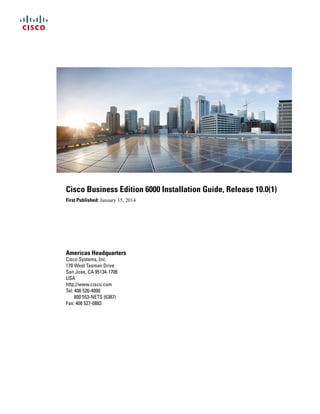 Cisco Business Edition 6000 Installation Guide, Release 10.0(1)
First Published: January 15, 2014
Americas Headquarters
Cisco Systems, Inc.
170 West Tasman Drive
San Jose, CA 95134-1706
USA
http://www.cisco.com
Tel: 408 526-4000
800 553-NETS (6387)
Fax: 408 527-0883
 