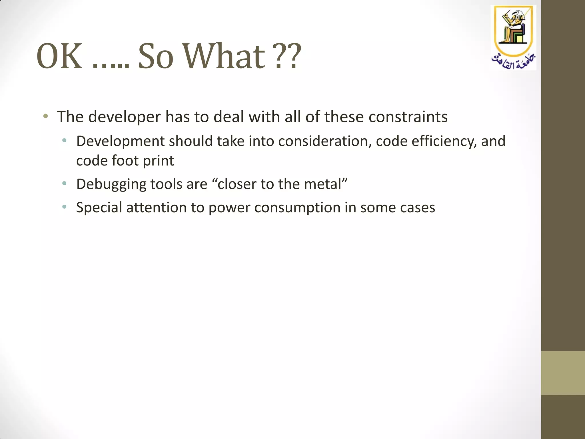 OK ….. So What ??
• The developer has to deal with all of these constraints
• Development should take into consideration, code efficiency, and
code foot print
• Debugging tools are “closer to the metal”
• Special attention to power consumption in some cases
 