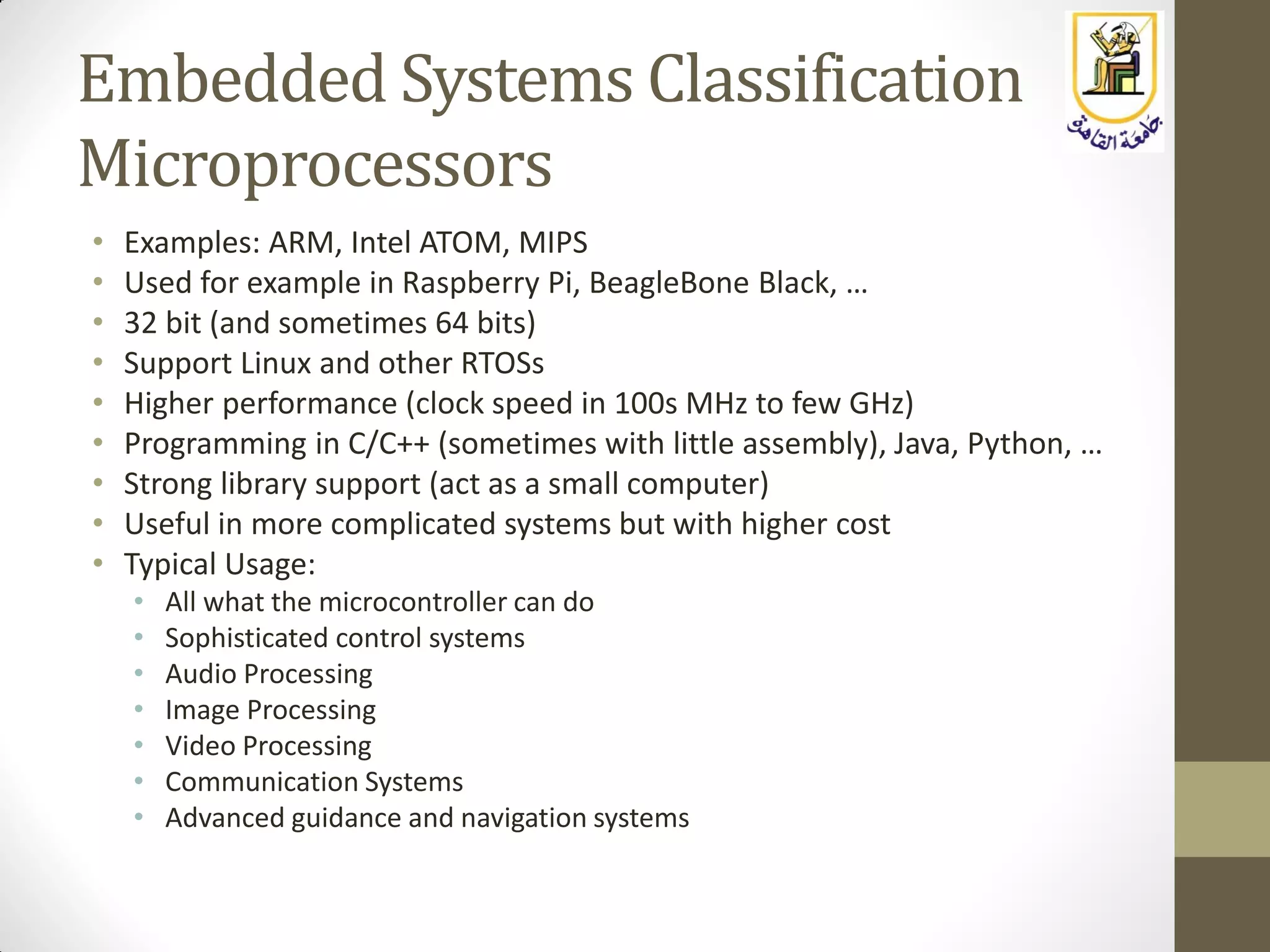 Embedded Systems Classification
Microprocessors
• Examples: ARM, Intel ATOM, MIPS
• Used for example in Raspberry Pi, BeagleBone Black, …
• 32 bit (and sometimes 64 bits)
• Support Linux and other RTOSs
• Higher performance (clock speed in 100s MHz to few GHz)
• Programming in C/C++ (sometimes with little assembly), Java, Python, …
• Strong library support (act as a small computer)
• Useful in more complicated systems but with higher cost
• Typical Usage:
• All what the microcontroller can do
• Sophisticated control systems
• Audio Processing
• Image Processing
• Video Processing
• Communication Systems
• Advanced guidance and navigation systems
 