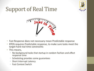 Support of Real Time
• Fast Response does not necessary mean Predictable response
• RTOS requires Predictable response, to make sure tasks meet the
target hard real time constraints
• This means,
• No background tasks that startup in random fashion and affect
response time
• Scheduling provides some guarantees
• Short Interrupt Latency
• Fast Context Switch
 
