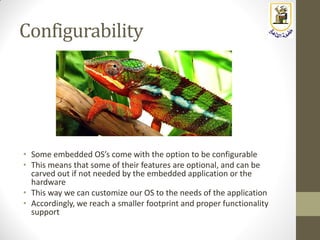 Configurability
• Some embedded OS’s come with the option to be configurable
• This means that some of their features are optional, and can be
carved out if not needed by the embedded application or the
hardware
• This way we can customize our OS to the needs of the application
• Accordingly, we reach a smaller footprint and proper functionality
support
 