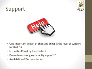 Support
• One important aspect of choosing an OS is the level of support
for that OS
• Is it only offered by the vendor ?
• Do we have strong community support ?
• Availability of Documentation
 