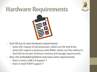 Hardware Requirements
• Each OS has its own hardware requirements
• Some OS’s require 32 bit processors, others are OK with 8 bits
• Some OS’s require a processor with MMU, others are fine without it
• Each OS has its own minimum memory and storage requirements
• Also, the embedded platform may have some requirements
• Does it need a USB 2.0 Support ?
• Does it need TCP/IP support ?
 
