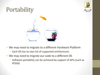 Portability
• We may need to migrate to a different Hardware Platform
• Each OS has its own list of supported architectures
• We may need to migrate our code to a different OS
• Software portability can be achieved by support of APIs (such as
POSIX)
 