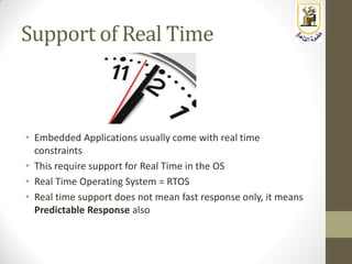 Support of Real Time
• Embedded Applications usually come with real time
constraints
• This require support for Real Time in the OS
• Real Time Operating System = RTOS
• Real time support does not mean fast response only, it means
Predictable Response also
 