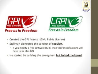 • Created the GPL license (GNU Public License)
• Stallman pioneered the concept of copyleft,
• If you modify a free software (GPL) then your modifications will
have to be also GPL
• He started by building the eco-system but lacked the kernel
 