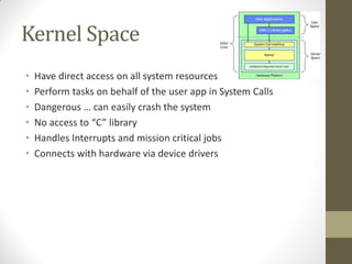 Kernel Space
• Have direct access on all system resources
• Perform tasks on behalf of the user app in System Calls
• Dangerous … can easily crash the system
• No access to “C” library
• Handles Interrupts and mission critical jobs
• Connects with hardware via device drivers
 