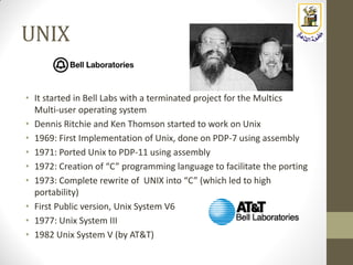 UNIX
• It started in Bell Labs with a terminated project for the Multics
Multi-user operating system
• Dennis Ritchie and Ken Thomson started to work on Unix
• 1969: First Implementation of Unix, done on PDP-7 using assembly
• 1971: Ported Unix to PDP-11 using assembly
• 1972: Creation of “C” programming language to facilitate the porting
• 1973: Complete rewrite of UNIX into “C” (which led to high
portability)
• First Public version, Unix System V6
• 1977: Unix System III
• 1982 Unix System V (by AT&T)
 