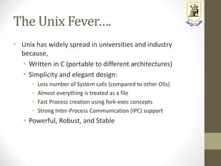 The Unix Fever….
• Unix has widely spread in universities and industry
because,
• Written in C (portable to different architectures)
• Simplicity and elegant design:
• Less number of System calls (compared to other OSs)
• Almost everything is treated as a file
• Fast Process creation using fork-exec concepts
• Strong Inter-Process Communication (IPC) support
• Powerful, Robust, and Stable
 
