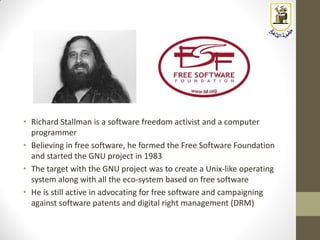 • Richard Stallman is a software freedom activist and a computer
programmer
• Believing in free software, he formed the Free Software Foundation
and started the GNU project in 1983
• The target with the GNU project was to create a Unix-like operating
system along with all the eco-system based on free software
• He is still active in advocating for free software and campaigning
against software patents and digital right management (DRM)
 