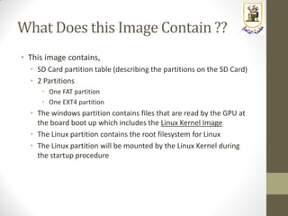 What Does this Image Contain ??
• This image contains,
• SD Card partition table (describing the partitions on the SD Card)
• 2 Partitions
• One FAT partition
• One EXT4 partition
• The windows partition contains files that are read by the GPU at
the board boot up which includes the Linux Kernel Image
• The Linux partition contains the root filesystem for Linux
• The Linux partition will be mounted by the Linux Kernel during
the startup procedure
 