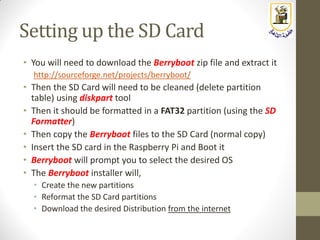 Setting up the SD Card
• You will need to download the Berryboot zip file and extract it
http://sourceforge.net/projects/berryboot/
• Then the SD Card will need to be cleaned (delete partition
table) using diskpart tool
• Then it should be formatted in a FAT32 partition (using the SD
Formatter)
• Then copy the Berryboot files to the SD Card (normal copy)
• Insert the SD card in the Raspberry Pi and Boot it
• Berryboot will prompt you to select the desired OS
• The Berryboot installer will,
• Create the new partitions
• Reformat the SD Card partitions
• Download the desired Distribution from the internet
 