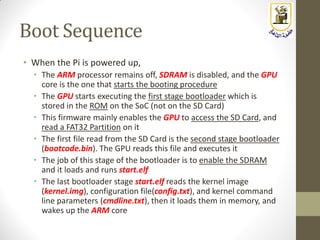 Boot Sequence
• When the Pi is powered up,
• The ARM processor remains off, SDRAM is disabled, and the GPU
core is the one that starts the booting procedure
• The GPU starts executing the first stage bootloader which is
stored in the ROM on the SoC (not on the SD Card)
• This firmware mainly enables the GPU to access the SD Card, and
read a FAT32 Partition on it
• The first file read from the SD Card is the second stage bootloader
(bootcode.bin). The GPU reads this file and executes it
• The job of this stage of the bootloader is to enable the SDRAM
and it loads and runs start.elf
• The last bootloader stage start.elf reads the kernel image
(kernel.img), configuration file(config.txt), and kernel command
line parameters (cmdline.txt), then it loads them in memory, and
wakes up the ARM core
 