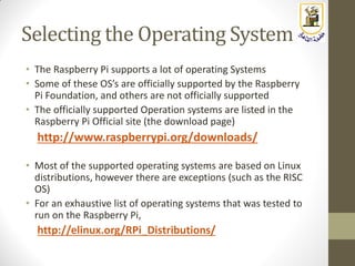 Selecting the Operating System
• The Raspberry Pi supports a lot of operating Systems
• Some of these OS’s are officially supported by the Raspberry
Pi Foundation, and others are not officially supported
• The officially supported Operation systems are listed in the
Raspberry Pi Official site (the download page)
http://www.raspberrypi.org/downloads/
• Most of the supported operating systems are based on Linux
distributions, however there are exceptions (such as the RISC
OS)
• For an exhaustive list of operating systems that was tested to
run on the Raspberry Pi,
http://elinux.org/RPi_Distributions/
 