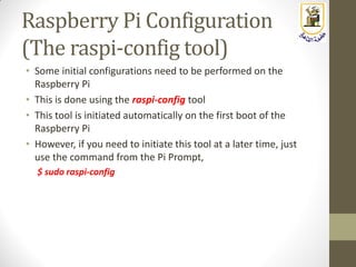 Raspberry Pi Configuration
(The raspi-config tool)
• Some initial configurations need to be performed on the
Raspberry Pi
• This is done using the raspi-config tool
• This tool is initiated automatically on the first boot of the
Raspberry Pi
• However, if you need to initiate this tool at a later time, just
use the command from the Pi Prompt,
$ sudo raspi-config
 