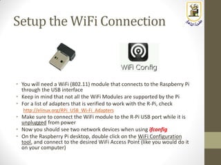 Setup the WiFi Connection
• You will need a WiFi (802.11) module that connects to the Raspberry Pi
through the USB interface
• Keep in mind that not all the WiFi Modules are supported by the Pi
• For a list of adapters that is verified to work with the R-Pi, check
http://elinux.org/RPi_USB_Wi-Fi_Adapters
• Make sure to connect the WiFi module to the R-Pi USB port while it is
unplugged from power
• Now you should see two network devices when using ifconfig
• On the Raspberry Pi desktop, double click on the WiFi Configuration
tool, and connect to the desired WiFi Access Point (like you would do it
on your computer)
 